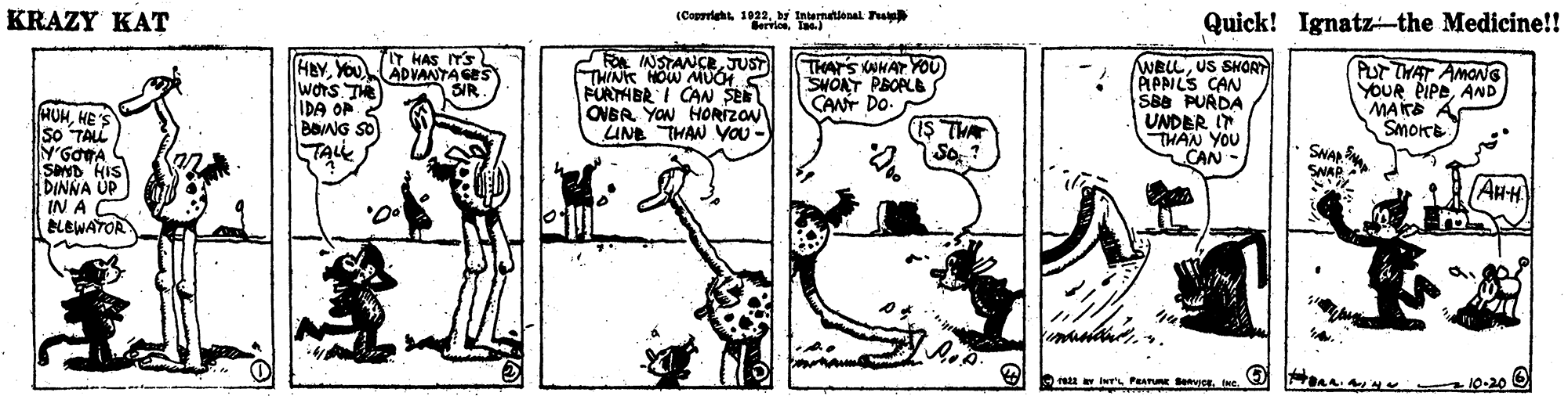 Parallel OCR: KRAZY KAT (Coprieht1922. b Internatlonal u Bervloslae) Quick! Ignatz-the Medicine!! HBYYOU wors Te IDA OF IT HAS ITS ADVANTA GES SIR. FO INSTANCEJUST THINK HOW MUCH FÜRTHBR I CAN SEE OVBR YON HORIZON UNE THAN YVOU - THAT'S WHAT YO0 SVOAT PBOPLE CANT DO. WBLLUS SHOR ÁPPILS CAN SBB PURDA UNDER I THAN YOU CAN- PUT THAT AMONG YOUR PIPDAND MAKE SmoKe HOHHE 'S so TALL IS THA TALL SNAP SNAP SOND HIS DINNA UP IN A BLEWATOR AHH a 10-20 KRAZY KAT (Coprieht1922. b Internatlonal u Bervloslae) Quick! Ignatz-the Medicine!! HBYYOU wors Te IDA OF IT HAS ITS ADVANTA GES SIR. FO INSTANCEJUST THINK HOW MUCH FÜRTHBR I CAN SEE OVBR YON HORIZON UNE THAN YVOU - THAT'S WHAT YO0 SVOAT PBOPLE CANT DO. WBLLUS SHOR ÁPPILS CAN SBB PURDA UNDER I THAN YOU CAN- PUT THAT AMONG YOUR PIPDAND MAKE SmoKe HOHHE 'S so TALL IS THA TALL SNAP SNAP SOND HIS DINNA UP IN A BLEWATOR AHH a 10-20