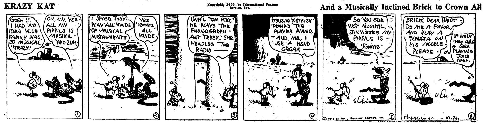 Monochrome OCR: KRAZY KAT (Coprright 1922by International atare BerviosIne.) And a Musically Inclined Brick to Crown AH GOSH I HAD NO IDEA YOUR FAMILY WAS MUSIKIL - So MUSICAL RAZY: (OHYES ALL MY PIPPILS IS A SPOSA THEY PLAY'ALL KINDS'IONAYZ OP MUSICAL NSTRUMBNTS UNKL TOM KETHB PLAYS THe PHOANO GREPH - ANT TEBBY SHE HENDLES THe RADIO TrouSIN KETRISH "PUMP3 THS PLAYER PIAN0I USE A HEND ORGAN So You SEE WOT MUSIKILJINYISSBS My PIPPIL'S IS GNAYZ BRICK DEAR BRICk) Do ME A PAVOR AND PLAY A SONATA ON HIS NOOPLE PLEASE -S VES ALL F ONLY THBY WAS A SBLK S Yez-ZUH PLAYIANG ?? JUca HALP. A LE att PEATURE SeRvit. KRAZY KAT (Coprright 1922by International atare BerviosIne.) And a Musically Inclined Brick to Crown AH GOSH I HAD NO IDEA YOUR FAMILY WAS MUSIKIL - So MUSICAL RAZY: (OHYES ALL MY PIPPILS IS A SPOSA THEY PLAY'ALL KINDS'IONAYZ OP MUSICAL NSTRUMBNTS UNKL TOM KETHB PLAYS THe PHOANO GREPH - ANT TEBBY SHE HENDLES THe RADIO TrouSIN KETRISH "PUMP3 THS PLAYER PIAN0+ AND MBI USE A HEND ORGAN So You SEE WOT MUSIKILJINYISSBS My PIPPIL'S IS GNAYZ BRICK DEAR BRICk) Do ME A PAVOR AND PLAY A SONATA ON HIS NOOPLE PLEASE -S VES ALL F ONLY THBY WAS A SBLK S Yez-ZUH PLAYIANG ? ? JUca HALP. A LE att PEATURE SeRvit.