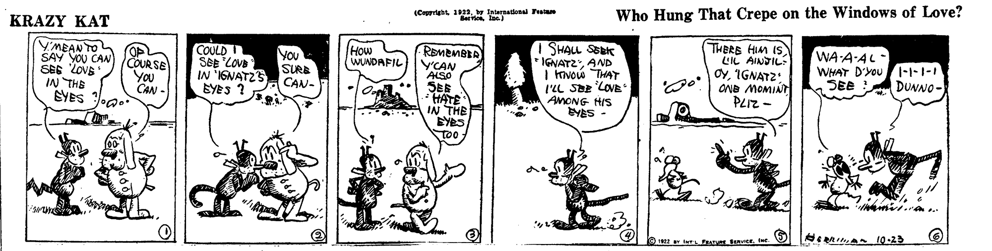 Art OCR: (Copprightby International Featae BeerioIne) Who Hung That Crepe on the Windows of Love? KRAZY KAT YMEAN TO COULD SeE LOVB IN 'IGNATZS EYES ? I SHALL SEBK IGNATZAND I Kvow THAYT l'LL SEE LOVE AMONG HIS BYES - THERE HIM IS LIL AINDIL: OyIGNATZ: ONB MOMINT PLIZ - How WUNDAFIL REMEMBEA Y'CAN ALSO SES HATE IN THE EYBS too SAY YOU CAN COUR SE SEE LovE You IN THE CAN - SYES Joa. YOU SURE CAN- WA A-AL- WHAT D'YOUI-1-1-1 SEE DUNNO - 1922 Irs ERATU SEvier. It. (Copprightby International Featae BeerioIne) Who Hung That Crepe on the Windows of Love? KRAZY KAT YMEAN TO COULD SeE LOVB IN 'IGNATZS EYES ? I SHALL SEBK IGNATZAND I Kvow THAYT l'LL SEE LOVE AMONG HIS BYES - THERE HIM IS LIL AINDIL: OyIGNATZ: ONB MOMINT PLIZ - How WUNDAFIL REMEMBEA Y'CAN ALSO SES HATE IN THE EYBS too SAY YOU CAN COUR SE SEE LovE You IN THE CAN - SYES Joa. YOU SURE CAN- WA A-AL- WHAT D'YOUI-1-1-1 SEE DUNNO - 1922 Irs ERATU SEvier. It.