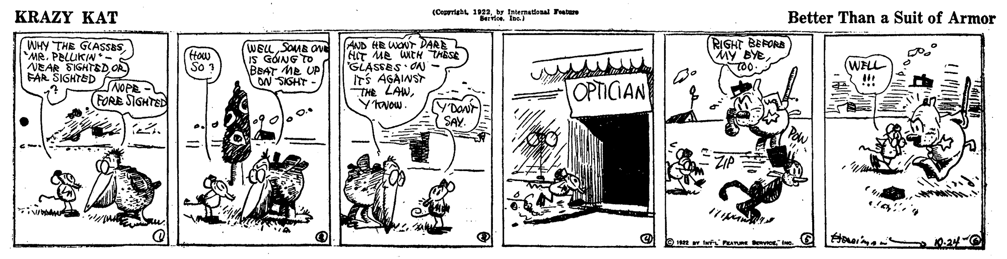 Drawing OCR: KRAZY KAT (Coprriabt 1922by International Fatue Better Than a Suit of Armor RIGHT BEPORA MY BYE WHY THE GLASSBS MR. PELUKIN*- NEAR SIGHTEDOR) FAR SIGHTED SNOPE FORE SIGHTED WELLSOMB ON IS GOING TO BBAT ME UP ON SISHT AND HR WONT DARE HIT ME uEH THESE GLASSES ON - ITS AGAINST THE LAWHow So 1 (WELL OPTICIAN SAY ZIP O 1a tas PRATe 10-24- KRAZY KAT (Coprriabt 1922by International Fatue Better Than a Suit of Armor RIGHT BEPORA MY BYE WHY THE GLASSBS MR. PELUKIN*- NEAR SIGHTEDOR) FAR SIGHTED SNOPE FORE SIGHTED WELLSOMB ON IS GOING TO BBAT ME UP ON SISHT AND HR WONT DARE HIT ME uEH THESE GLASSES ON - ITS AGAINST THE LAWHow So 1 (WELL OPTICIAN SAY ZIP O 1a tas PRATe 10-24-