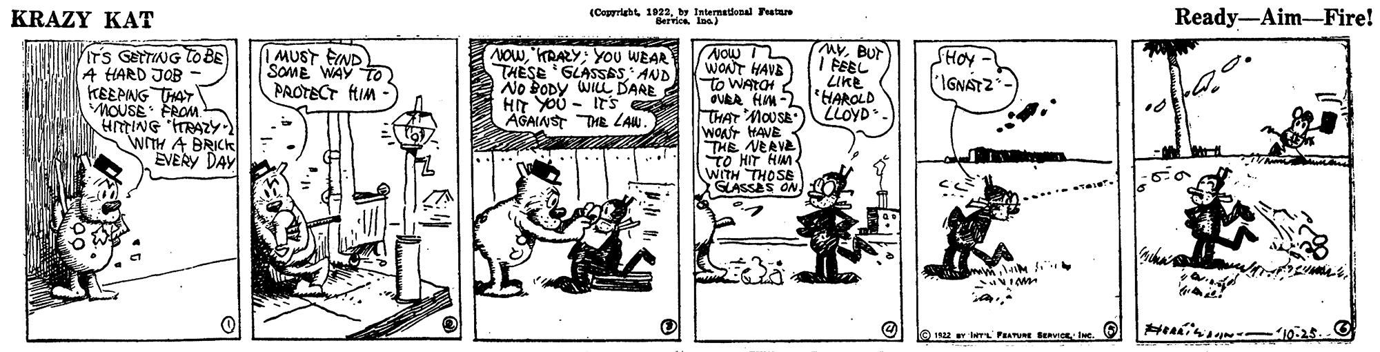 Sharing OCR: KRAZY KAT (Copyrightby Internatdonal Feata Bervice Ina) Ready-Aim-Fire! ITS GETTING To BE A HARD JOB KEEPING THAY MOUSE FROM MVBUr I FEEL LIKE NOw 2 WONT HAVE to WATCH 2 OURA HM2'HAROLD THAT MOUSA WONT HAVE THE NERVE TO HIT HM WITH THOSB GLASSES ON | MUST FIND SOME WAY TO NOWKRAZY:You WEAR THESE 'GLASSAS AND No BODY WILL DARE HIT YOU - ITs AGAINST THE LAW. SHOY IGNATZ PAOTECT fIM - LLOYD - WTH A BRICK EVERY DAY e 192 Y e PRATUE BeavIC INc. KRAZY KAT (Copyrightby Internatdonal Feata Bervice Ina) Ready-Aim-Fire! ITS GETTING To BE A HARD JOB KEEPING THAY MOUSE FROM MVBUr I FEEL LIKE NOw 2 WONT HAVE to WATCH 2 OURA HM2'HAROLD THAT MOUSA WONT HAVE THE NERVE TO HIT HM WITH THOSB GLASSES ON | MUST FIND SOME WAY TO NOWKRAZY:You WEAR THESE 'GLASSAS AND No BODY WILL DARE HIT YOU - ITs AGAINST THE LAW. SHOY IGNATZ PAOTECT fIM - LLOYD - WTH A BRICK EVERY DAY e 192 Y e PRATUE BeavIC INc.