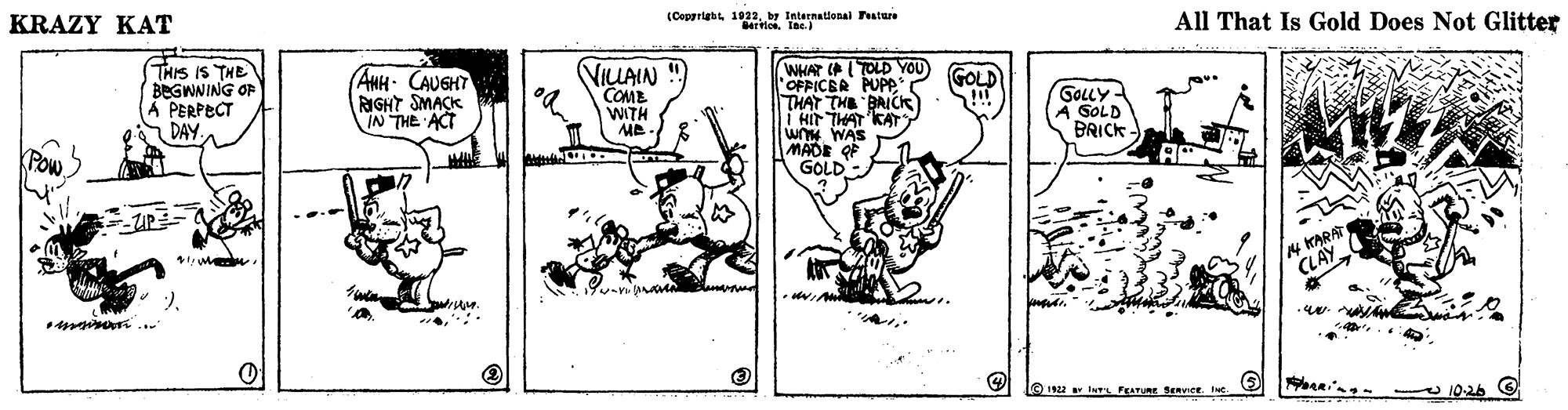 Creative arts OCR: KRAZY KAT (Copprigh 103br International Tature All That Is Gold Does Not Glitter THIS IS THE BEGWNING OF A PERPECT DAY. (AHH CAUGHT RIGHT SMACK IN THE ACT VILAIN COME WITH WHAT (P (TOLD YOU GOLD THAT THE BAICK I HIr THAT KAT WAS GOLLY - A SOLD BRICK ME GOLD- N KARA CLAY e 12 InrL FEATURE SERvieetu 10-26 9 KRAZY KAT (Copprigh 103br International Tature All That Is Gold Does Not Glitter THIS IS THE BEGWNING OF A PERPECT DAY. (AHH CAUGHT RIGHT SMACK IN THE ACT VILAIN COME WITH WHAT (P (TOLD YOU GOLD THAT THE BAICK I HIr THAT KAT WAS GOLLY - A SOLD BRICK ME GOLD- N KARA CLAY e 12 InrL FEATURE SERvieetu 10-26 9