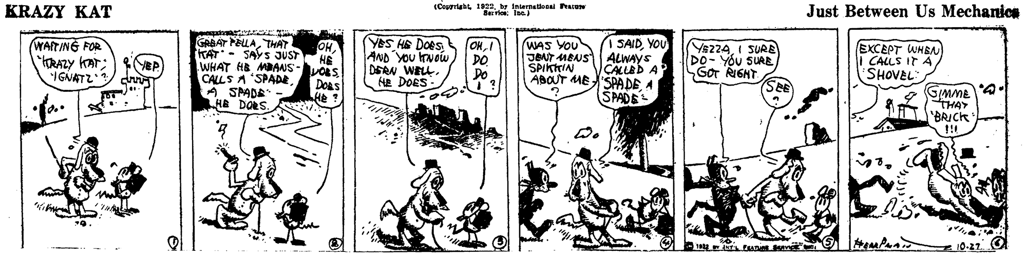 Illustration OCR: KRAZY KAT (Capyright 1822by Internatilonal Peate Bevlo: Ioc Just Between Us Mechanics YOS HE Does AND YOU vowYOU GRBAT PELLATHAT WAITING FOR YRAZY KAT; IGNATZ s OKI OHKAT- SAYS JUST HE WHAT HB MANS-VOLS WAS YOU JENT MBNS ALWAYS SPIKTTIN ABOUT ME 'SPADE A Y8224I SURB DO- YOU SURE GoT RIGHT SEE EXCEPT WHSA CALLS IT A SHOVEL DO Do ÇALLED A CALLS A SPADE DERN WELL. HE DOES Doas A SPADE" HE DORS. GmME THAY BRICK SPADE !! 10-27 O KRAZY KAT (Capyright 1822by Internatilonal Peate Bevlo: Ioc Just Between Us Mechanics YOS HE Does AND YOU vowI SAIDYOU GRBAT PELLATHAT WAITING FOR YRAZY KAT; IGNATZ s OKI OHKAT- SAYS JUST HE WHAT HB MANS-VOLS WAS YOU JENT MBNS ALWAYS SPIKTTIN ABOUT ME 'SPADE A Y8224I SURB DO- YOU SURE GoT RIGHT SEE EXCEPT WHSA CALLS IT A SHOVEL DO Do ÇALLED A CALLS A SPADE DERN WELL. HE DOES Doas A SPADE" HE DORS. GmME THAY BRICK SPADE !! 10-27 O