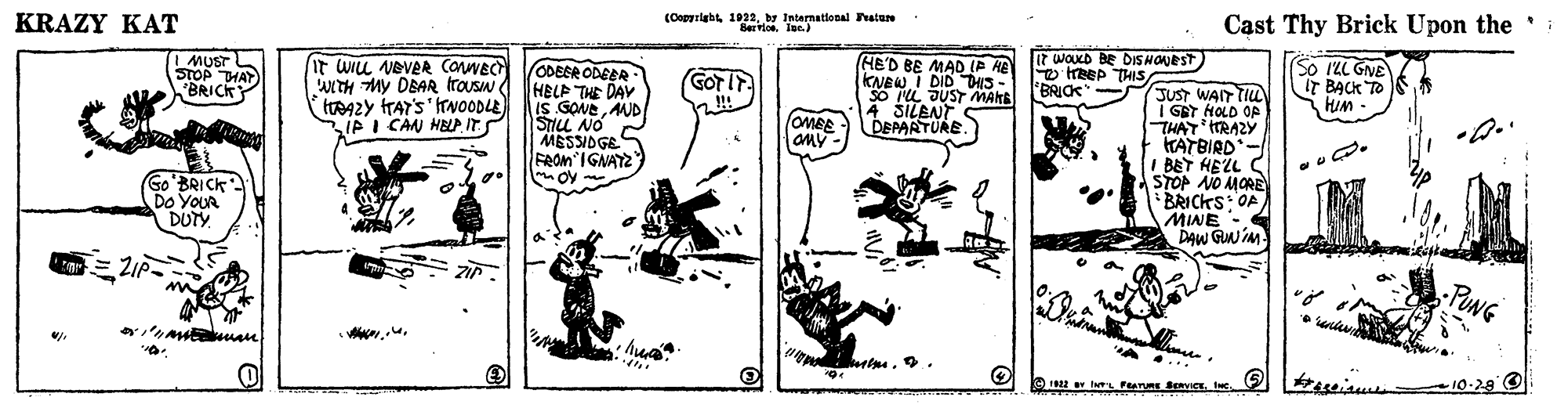 Line art OCR: KRAZY KAT (Copyrightby Intarnational atare BervioeIgn.) Cast Thy Brick Upon the : MUST STOP THAY BRICKY It wu VEVER CaNEC WITH MY DBAR Itrousw tAZY TAY'S'ITNOODLE IP I CAN HBLP. IT ODEER ODEER HELP THE DAV IS GONE UD STILL NO HE'D BE MAD IP HE KNEW I DID HS - SO IL JUST MANE 4 SILENT DEPARTURE. I7 WOKD BE DIS NONEST O treep THIS BRICK So ILL GNE IT BACK TO HiM - GOT IT !!! JUST WAIT TIUL I GBT HOLD OP THAT ITRAZY KATBIRD- S C MESSIDGES OMEE aMy - FROM IGNAYZ ? Go BRICK Do YOUR DUTY I BET HELL STOP NO MORE BRICKS: OA MINE - DAW GW i -PUNG 10-28 O 12 I ens SeRVICEKRAZY KAT (Copyrightby Intarnational atare BervioeIgn.) Cast Thy Brick Upon the : MUST STOP THAY BRICKY It wu VEVER CaNEC WITH MY DBAR Itrousw tAZY TAY'S'ITNOODLE IP I CAN HBLP. IT ODEER ODEER HELP THE DAV IS GONE UD STILL NO HE'D BE MAD IP HE KNEW I DID HS - SO IL JUST MANE 4 SILENT DEPARTURE. I7 WOKD BE DIS NONEST O treep THIS BRICK So ILL GNE IT BACK TO HiM - GOT IT !!! JUST WAIT TIUL I GBT HOLD OP THAT ITRAZY KATBIRD- S C MESSIDGES OMEE aMy - FROM IGNAYZ ? Go BRICK Do YOUR DUTY I BET HELL STOP NO MORE BRICKS: OA MINE - DAW GW i -PUNG 10-28 O 12 I ens SeRVICE