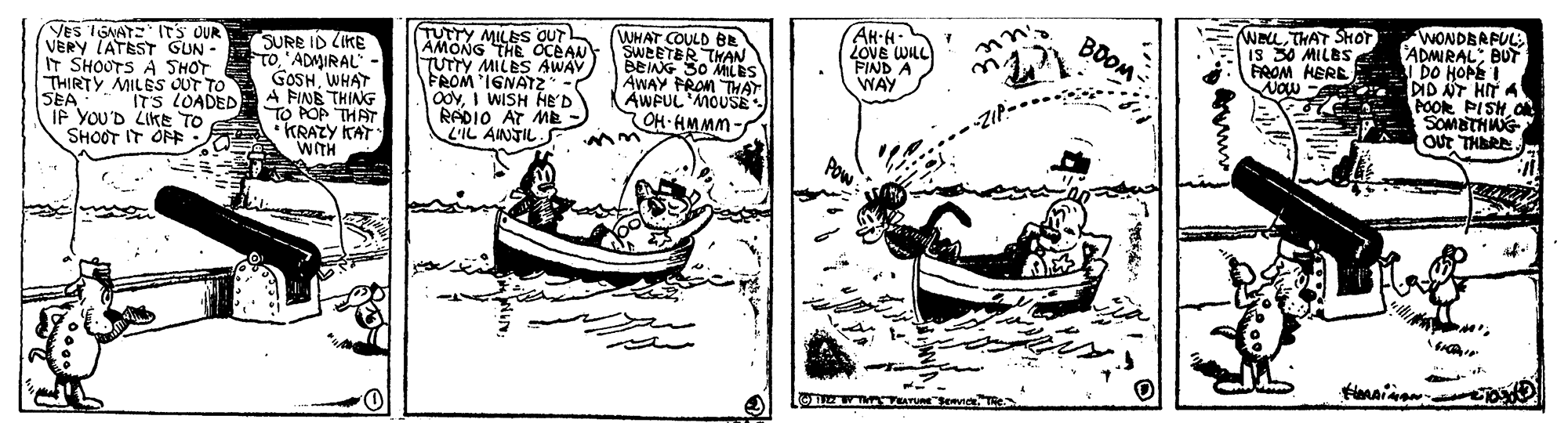 Drawing OCR: AH-H. LOVE WILL FIND A WAY WeLTHAT SHOT IS 30 MILES FROM HERE. WONDBRPUL ADMIRAL: BUT DO HOPE DID NT HIT A POOR PISH.O SOMBTHNG BOOM VES IGNATE ITS OUR VERY LATEST GUN - IT SHOOTS A SHOT THIRTY MILES OUT TO SEA IF YOU'D LIKE TO SHOOT IT ONE: SURE ID CIKE To'ADMIRAL- GOSHWHAT A PINE THING TO POP THAT • KRAZY KAT WITH TUTTY MILES OUT AMONG THE OCEAN TUTTY MILES AWAV FROM 'IGNATZ OdyI WISH HE'D RADIO AT Mk- L'IL AINTIL WHAT COULD BE SWEETER THAN BEING 30 MLES AWAY PRON THAT AWPUL MOUSE OH-AMMM- ITS LOADED AH-H. LOVE WILL FIND A WAY WeLTHAT SHOT IS 30 MILES FROM HERE. WONDBRPUL ADMIRAL: BUT DO HOPE DID NT HIT A POOR PISH.O SOMBTHNG BOOM VES IGNATE ITS OUR VERY LATEST GUN - IT SHOOTS A SHOT THIRTY MILES OUT TO SEA IF YOU'D LIKE TO SHOOT IT ONE: SURE ID CIKE To'ADMIRAL- GOSHWHAT A PINE THING TO POP THAT • KRAZY KAT WITH TUTTY MILES OUT AMONG THE OCEAN TUTTY MILES AWAV FROM 'IGNATZ OdyI WISH HE'D RADIO AT Mk- L'IL AINTIL WHAT COULD BE SWEETER THAN BEING 30 MLES AWAY PRON THAT AWPUL MOUSE OH-AMMM- ITS LOADED