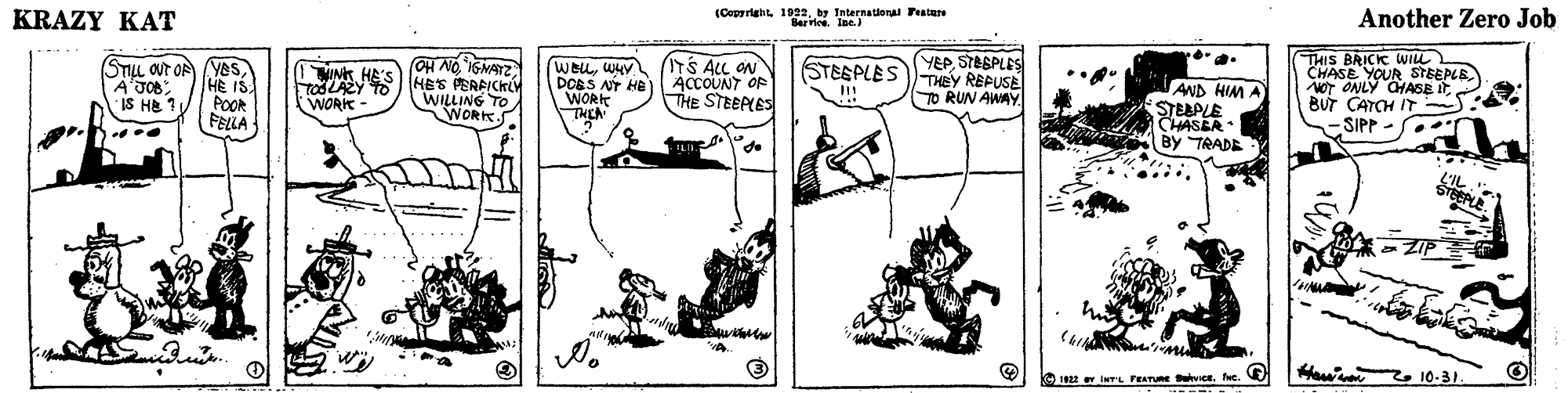 Line art OCR: (Coparight. 1922by International Featare Bervice. Ine. Another Zero Job KRAZY KAT THIS BRICK WILL CHASE YOUR STBEPLE NOT ONLY CHASE ItBUT CATCH IT SIPP - STILL OUT OF (YEs HE IS POOR FELLA UNK HE'S TOSLAZY WORK OH NO ISMAZ HES PERRICKLY WILLING TO WORK. WOLLWHy DOBS NT HB WORK THEN S ALL ON ACCOUNT OP THE STEEPLES YEPSTABPLES STESPLES) THEY REPUSE AND HIM A STEAPLE CHASBR By TRADE TO RUN AWAY IS HE ? S. L'IL Haw z10-31. 1822 INTL PEATURE nce. fe. V r iwrs Peume (Coparight. 1922by International Featare Bervice. Ine. Another Zero Job KRAZY KAT THIS BRICK WILL CHASE YOUR STBEPLE NOT ONLY CHASE ItBUT CATCH IT SIPP - STILL OUT OF (YEs HE IS POOR FELLA UNK HE'S TOSLAZY WORK OH NO ISMAZ HES PERRICKLY WILLING TO WORK. WOLLWHy DOBS NT HB WORK THEN S ALL ON ACCOUNT OP THE STEEPLES YEPSTABPLES STESPLES) THEY REPUSE AND HIM A STEAPLE CHASBR By TRADE TO RUN AWAY IS HE ? S. L'IL Haw z10-31. 1822 INTL PEATURE nce. fe. V r iwrs Peume