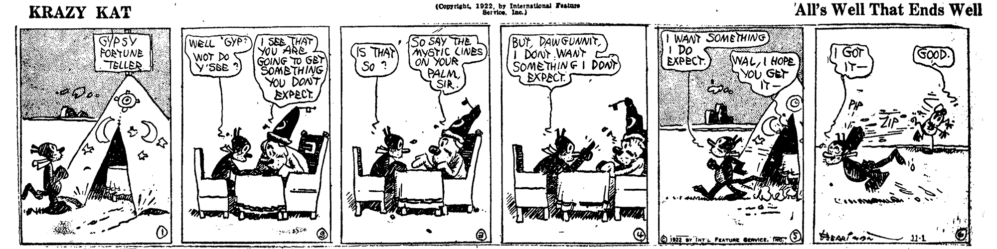 Sharing OCR: KRAZY KAT Internatlonal Teatare 'All's Well That Ends Well GPSY FORTUNE TELLER WELL 'GYP SE THAT YOU ARE GOING TO GBT SOMBTHING YOU DONT EXPECT So SAY THE (IS THAY MYSTIC CINES ON YOUR PALM SIR BUTi DONT WANT (SOMETHING I poN EXPECT WANT SOMETHING I DO. EXPECT. WOT DO y'SBE WALI HOPE YOU GEr I GOr IT- GOOD. So KRAZY KAT Internatlonal Teatare 'All's Well That Ends Well GPSY FORTUNE TELLER WELL 'GYP SE THAT YOU ARE GOING TO GBT SOMBTHING YOU DONT EXPECT So SAY THE (IS THAY MYSTIC CINES ON YOUR PALM SIR BUTi DONT WANT (SOMETHING I poN EXPECT WANT SOMETHING I DO. EXPECT. WOT DO y'SBE WALI HOPE YOU GEr I GOr IT- GOOD. So