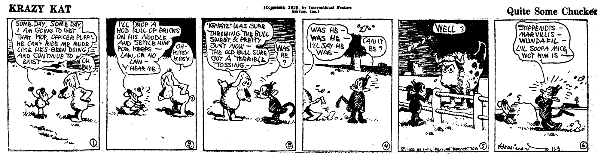 Rectangle OCR: KRAZY KAT IConia 1939by Enternetional Feste Quite Some Chucker SOME DAYSOME DAY I Am GOING To GET THAT HOPORICER PUPP: H? CANT RIDE ME RUDE LIKE HES BEEN DOING E AND CONTINUB TO OH Boy ILL DROP A HOD FULL OF BRICKS ON HIS NOODLE AND SETLE HIM PO HBEPS - LAWOR NO LAW - Y'HEAR ME 'KENATZ WAS SURR THROWING THE BULL SWEET& PRETY JUST NOW - THE OLD BULL SUREE HE GOT A TERRIBLE TOSSING.- WELL 3 WAS HE WAS HE - L SAY HE WAS - STIPPENDIS MAR VILLIS - WUNDAFIL LIL SOOPA MICE WOT HIM IS CAN IT BE ? OH- WAS EXIST KRAZY KAT IConia 1939by Enternetional Feste Quite Some Chucker SOME DAYSOME DAY I Am GOING To GET THAT HOPORICER PUPP: H? CANT RIDE ME RUDE LIKE HES BEEN DOING E AND CONTINUB TO OH Boy ILL DROP A HOD FULL OF BRICKS ON HIS NOODLE AND SETLE HIM PO HBEPS - LAWOR NO LAW - Y'HEAR ME 'KENATZ WAS SURR THROWING THE BULL SWEET& PRETY JUST NOW - THE OLD BULL SUREE HE GOT A TERRIBLE TOSSING.- WELL 3 WAS HE WAS HE - L SAY HE WAS - STIPPENDIS MAR VILLIS - WUNDAFIL LIL SOOPA MICE WOT HIM IS CAN IT BE ? OH- WAS EXIST