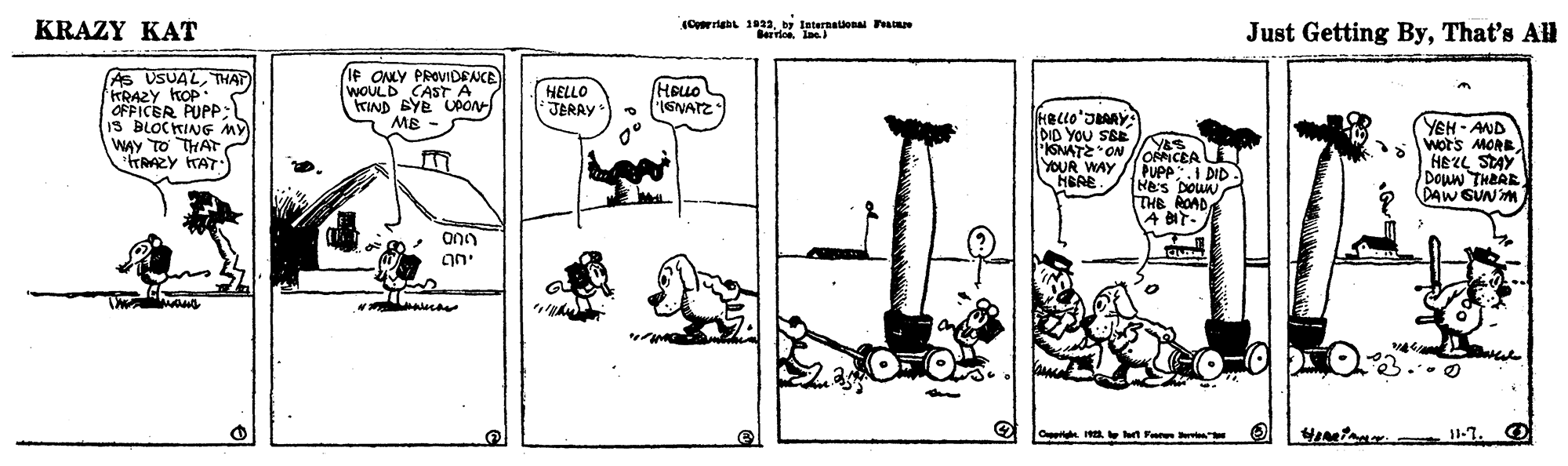Drawing OCR: KRAZY KAT Just Getting ByThat's All Berrlos. In As USUALTHAT KRAZY KOP OFPICER PUPP; IS BLOCKING MY WAY TO THAT rRAZY TAT IF ONLY PROVIDENCE WOULD CASTA trIND BYE UAON MB - HELLO JERAY HOLLO IGNATZ DID YOU SEE SNATEON lloNCEA YOUR WAY HEAE. YEH - AND wors MORE HEZL STAY Doun THEAE DAW SUN M PUPP".I DID HES DOUN THE ROAD A BIT- ann O . H. n Fe 11-7. KRAZY KAT Just Getting ByThat's All Berrlos. In As USUALTHAT KRAZY KOP OFPICER PUPP; IS BLOCKING MY WAY TO THAT rRAZY TAT IF ONLY PROVIDENCE WOULD CASTA trIND BYE UAON MB - HELLO JERAY HOLLO IGNATZ DID YOU SEE SNATEON lloNCEA YOUR WAY HEAE. YEH - AND wors MORE HEZL STAY Doun THEAE DAW SUN M PUPP".I DID HES DOUN THE ROAD A BIT- ann O . H. n Fe 11-7.