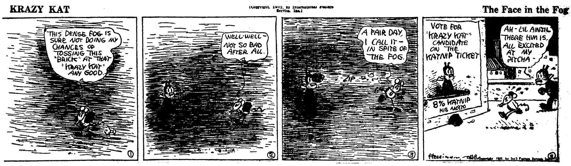 Brick OCR: KRAZY KAT LOgDL 12IMarmataon n The Face in the Fog THIS DENSE FOG IS SURE NOT DOING MY CHANCES OF TOSSING 'BAICK AT THAT WELL'WELL NoT So BAD AFTER Au. A PAIR DAY el CALL IT- IN SPITE OF THE FOG. VOTE FOR KRAZY KAT CANDIDATE ON THE KATNP TICKET AH- LIL ANSIL THERE HM ISALL EXCITBD AT MY NTCHA ANY SOOD. 8% KATNIP KRAZY KAT LOgDL 12IMarmataon n The Face in the Fog THIS DENSE FOG IS SURE NOT DOING MY CHANCES OF TOSSING 'BAICK AT THAT WELL'WELL NoT So BAD AFTER Au. A PAIR DAY el CALL IT- IN SPITE OF THE FOG. VOTE FOR KRAZY KAT CANDIDATE ON THE KATNP TICKET AH- LIL ANSIL THERE HM ISALL EXCITBD AT MY NTCHA ANY SOOD. 8% KATNIP