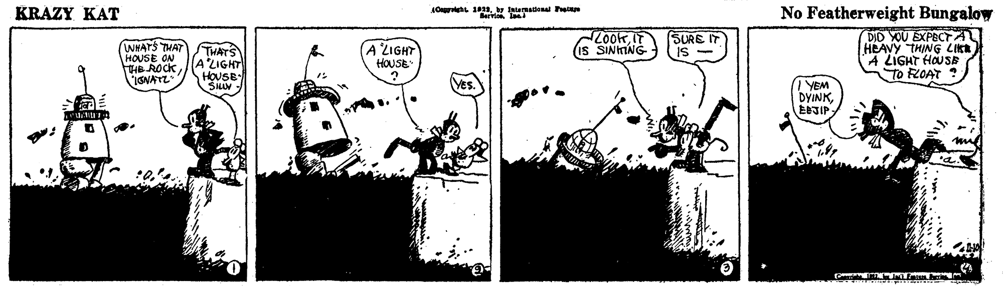 Drawing OCR: KRAZY KAT Oh 1by Itermationa he No Featherweight Bungalow DID YOU EXPECTA HEAVY THING LIKA A LIGHT HOUSE To FLOAT ? SURE IT 24007 IS WHATS THAT HOUSE ON THE ROCK ISNATL (A LIGHT HOUSE SINING THATS ALIGHT HOUSB- SLUV / YEM DYINKKRAZY KAT Oh 1by Itermationa he No Featherweight Bungalow DID YOU EXPECTA HEAVY THING LIKA A LIGHT HOUSE To FLOAT ? SURE IT 24007 IS WHATS THAT HOUSE ON THE ROCK ISNATL (A LIGHT HOUSE SINING THATS ALIGHT HOUSB- SLUV / YEM DYINK