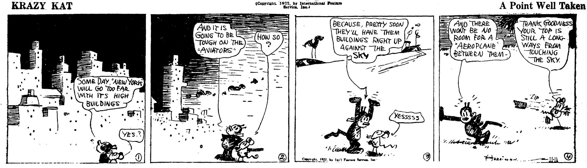Line art OCR: KRAZY KAT (Caprrigut 1922by International Festare A Point Well Taken AND THERE WONT BE NO ROOM FOR A ANB IT IS GOING TO BE HOw so TOUGH ON THE) S AVIATORS: BECAUSEPRETY SOON THEY'L HAVE THEM BUILDINGS RGHT UP AGAINST THE. Sky TRANK GOODNESS YOUR TOP IS STILL A LONG WAYS FROM TOUCHING THE SKY. 'AEROPLANE BETWEEN THEM-) SOME DAYNEW YOR WILL GO TOO EAR WITH ITS HIGH BUILDINGS T YESSSS3 YES. by te Fatere Sern ler KRAZY KAT (Caprrigut 1922by International Festare A Point Well Taken AND THERE WONT BE NO ROOM FOR A ANB IT IS GOING TO BE HOw so TOUGH ON THE) S AVIATORS: BECAUSEPRETY SOON THEY'L HAVE THEM BUILDINGS RGHT UP AGAINST THE. Sky TRANK GOODNESS YOUR TOP IS STILL A LONG WAYS FROM TOUCHING THE SKY. 'AEROPLANE BETWEEN THEM-) SOME DAYNEW YOR WILL GO TOO EAR WITH ITS HIGH BUILDINGS T YESSSS3 YES. by te Fatere Sern ler