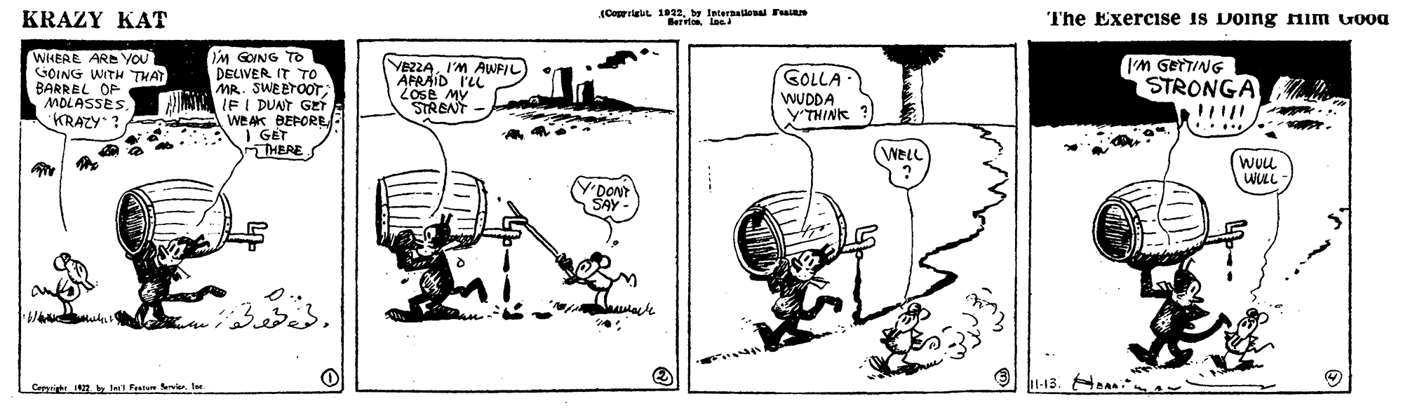 Auto part OCR: KRAZY KAT (Coprilg 1022by Internallonal Fn The Exercise is Doing nim vooa WHEAE ARE YOU GOING WITH THAT BARREL OP MOLASSES KRAZY i'M GOING TO DELIVER IT To MR. SWEETOOTAWN IF I DUANT GET A WEAK BEPORER I GET THERE YEZZAI'M AWFIL AFRAID I'L LOse MV STRBNT I'M GETTING STRONGA GOLLA WUDDA Y'THINK ... . WeLL WUu WULL Y'DONT SAY Carprigh 1. lel Frasun Sevier ler KRAZY KAT (Coprilg 1022by Internallonal Fn The Exercise is Doing nim vooa WHEAE ARE YOU GOING WITH THAT BARREL OP MOLASSES KRAZY i'M GOING TO DELIVER IT To MR. SWEETOOTAWN IF I DUANT GET A WEAK BEPORER I GET THERE YEZZAI'M AWFIL AFRAID I'L LOse MV STRBNT I'M GETTING STRONGA GOLLA WUDDA Y'THINK ... . WeLL WUu WULL Y'DONT SAY Carprigh 1. lel Frasun Sevier ler