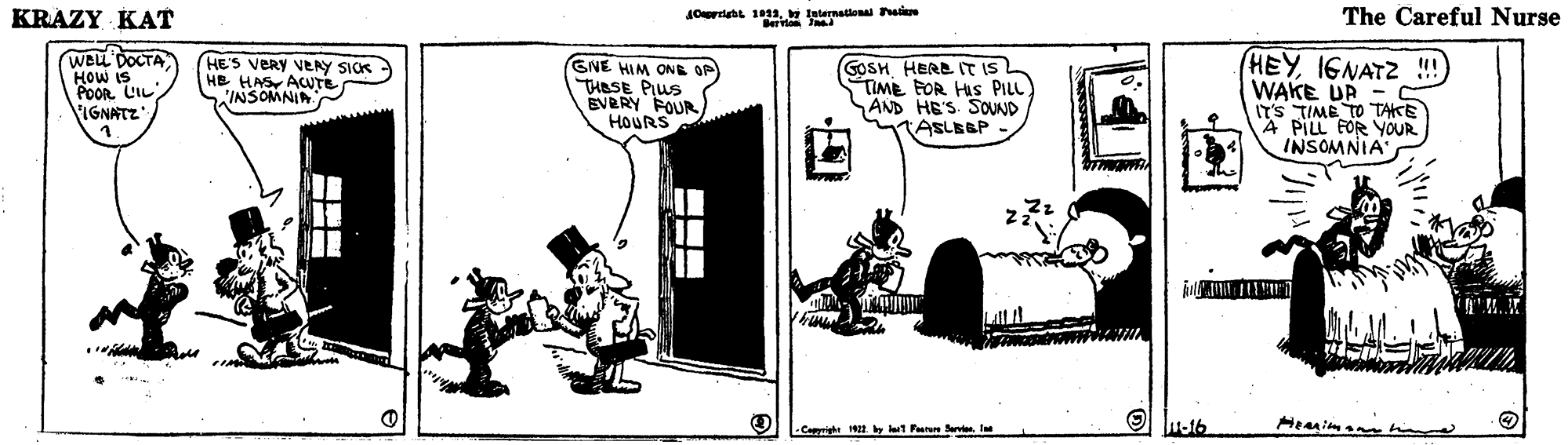 Fiction OCR: KRAZY KAT JOrtan 1leternattonal asie The Careful Nurse WBLL DOCTA HOW IS POOR LIL IGNATZ HE'S VERY VERY SICK HE HAS ACUTE INSOMNIA GNE HIM ONE OP THESE PIUS EVERY POUR) HOURS GOSH HERE IT ISL TIME FOR HIS PILL AND HE'S SOUND TASLBBP - (HEYIGNATZ !) WAKE UR IT'S TIME TO TAKE 4 PILL FOR YOUR INSOMNIA -Caighe 12 by ut Parn l Hemimann m KRAZY KAT JOrtan 1leternattonal asie The Careful Nurse WBLL DOCTA HOW IS POOR LIL IGNATZ HE'S VERY VERY SICK HE HAS ACUTE INSOMNIA GNE HIM ONE OP THESE PIUS EVERY POUR) HOURS GOSH HERE IT ISL TIME FOR HIS PILL AND HE'S SOUND TASLBBP - (HEYIGNATZ !) WAKE UR IT'S TIME TO TAKE 4 PILL FOR YOUR INSOMNIA -Caighe 12 by ut Parn l Hemimann m