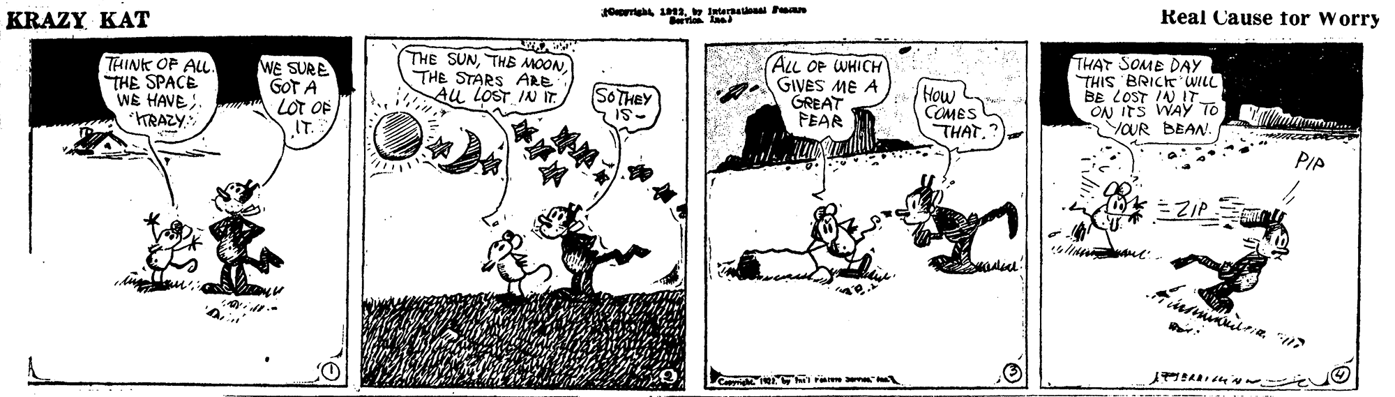 Conversation OCR: KRAZY KAT Orieh . terana Pan Real Cause for Worry THINK OP ALL THE SPACE WE HAVE; KRAZY. WE SURE GOT A LOT OF IT. THE SUNTHB MOON THE STARS ARE Au LOST IN IT ALL OF WHICH GIVES ME A GREAT FEAR How COMES THAT. THAT SOME DAY THIS BRICKWILL BE LOST IN IT ON ITS WA? To YOUR BEAN SO THEY PIA Cepighe a KRAZY KAT Orieh . terana Pan Real Cause for Worry THINK OP ALL THE SPACE WE HAVE; KRAZY. WE SURE GOT A LOT OF IT. THE SUNTHB MOON THE STARS ARE Au LOST IN IT ALL OF WHICH GIVES ME A GREAT FEAR How COMES THAT. THAT SOME DAY THIS BRICKWILL BE LOST IN IT ON ITS WA? To YOUR BEAN SO THEY PIA Cepighe a