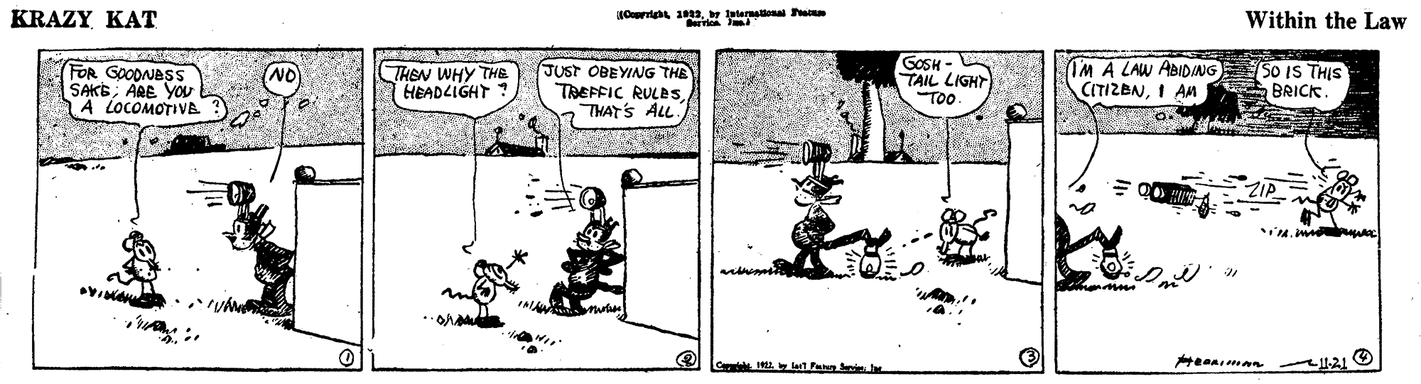 Parallel OCR: KRAZY KAT Orrig 1aeteraonal ervie Within the Law FOR GOODNES SAKEARE You A LOCOMOTIVA THEN WHY THE HEADLIGHT JUST OBEYING THE TREFFIC RULBSTHAT'S ALL. GOSH - TAIL LIGHT IM A LAW ABIDING SO IS THIS CITIZENI AM NO BRICK Too ZIA I lo lartPan r 1121 O KRAZY KAT Orrig 1aeteraonal ervie Within the Law FOR GOODNES SAKEARE You A LOCOMOTIVA THEN WHY THE HEADLIGHT JUST OBEYING THE TREFFIC RULBSTHAT'S ALL. GOSH - TAIL LIGHT IM A LAW ABIDING SO IS THIS CITIZENI AM NO BRICK Too ZIA I lo lartPan r 1121 O