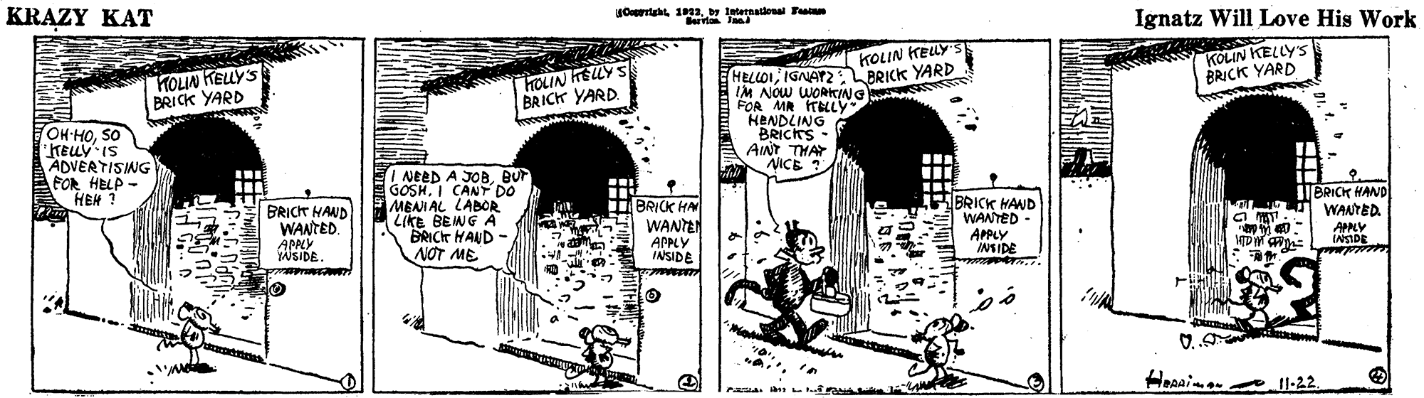 Illustration OCR: KRAZY KAT Ortaht 1D13y International Fasinm errla In Ignatz Will Love His Work KOLIN KELLY'S BRICK YARD KOLIN TELLY S HOLIN HELLY S BRICK YARD. HELLOIIGNATZ BRICK YARD IM NOW WORCING FOR MR TBLLY HENDLING BRICKS- AINT THAY NICE ? HOLIN HELLYS BRICK YARD OH-HOSO "KELLV IS ADVERTISING FOR HELP - HEH ? NEED A JOBBUr GOSHI CANT DO MENIAL LABOR LIKE BEING A BRICT HAND - NOT ME .. BRICT HAND WANTED. APPCY WSIDE. BRICK HAN WANTAN APPLY INSIDE BRICK HAND WANTED - APPLY INSIDE BRICK HAND WANTED. APNY INSIDE O.. il Heeaine _1l-22. KRAZY KAT Ortaht 1D13y International Fasinm errla In Ignatz Will Love His Work KOLIN KELLY'S BRICK YARD KOLIN TELLY S HOLIN HELLY S BRICK YARD. HELLOIIGNATZ BRICK YARD IM NOW WORCING FOR MR TBLLY HENDLING BRICKS- AINT THAY NICE ? HOLIN HELLYS BRICK YARD OH-HOSO "KELLV IS ADVERTISING FOR HELP - HEH ? NEED A JOBBUr GOSHI CANT DO MENIAL LABOR LIKE BEING A BRICT HAND - NOT ME .. BRICT HAND WANTED. APPCY WSIDE. BRICK HAN WANTAN APPLY INSIDE BRICK HAND WANTED - APPLY INSIDE BRICK HAND WANTED. APNY INSIDE O.. il Heeaine _1l-22.