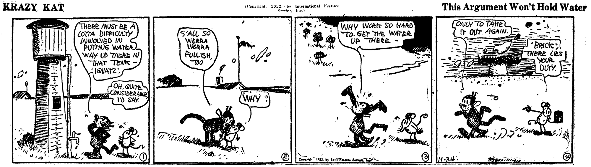 Parallel OCR: KRAZY KAT (Ceppright192. by International Feavuce irIne. ) This Argument Won't Hold Water WHY WORt SO HARD To. GET THE WATER UP THERE - CONLY TO TAITE IT OUT. AGAIN. THERE MUST BE A LOTTA DIFFICUCTY INWOLVED IN PUTTNG WATEAL WAY UP THERE IN THAT TENK JGNATZ: S'ALL SO WERRA WERRA FULLISHTOO BRICK THERE LIés YOUR DUrY. OHGUITE CONSIDERAME I'D SAY WHY ? el 1-24. Cappriy 12a y la i arvi KRAZY KAT (Ceppright192. by International Feavuce irIne. ) This Argument Won't Hold Water WHY WORt SO HARD To. GET THE WATER UP THERE - CONLY TO TAITE IT OUT. AGAIN. THERE MUST BE A LOTTA DIFFICUCTY INWOLVED IN PUTTNG WATEAL WAY UP THERE IN THAT TENK JGNATZ: S'ALL SO WERRA WERRA FULLISHTOO BRICK THERE LIés YOUR DUrY. OHGUITE CONSIDERAME I'D SAY WHY ? el 1-24. Cappriy 12a y la i arvi