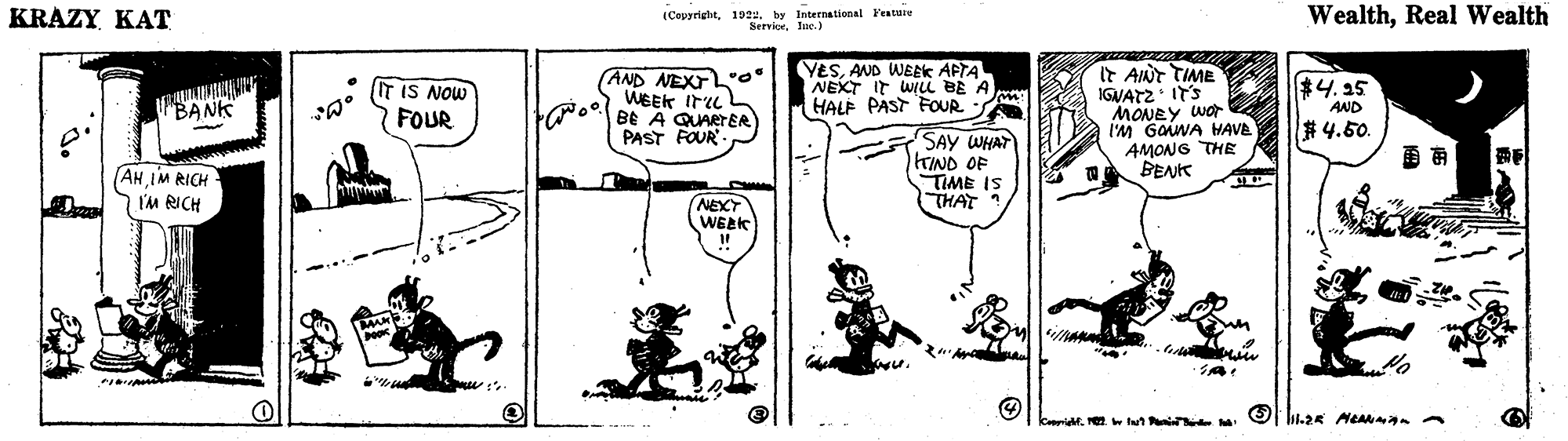 Drawing OCR: KRAZY KAT (Cepyrighit1022. by International Festuie ServiceIne.) WealthReal Wealth (AND NEXTL*o" WEEK Iru BE A QUARTER PAST FOUR YESAND WEAK APTA NEXT IT WILi BE A HALF PAST FOUR M It AINT TIME IGNATZ ITS MONEY WOr I'M GaiWA HAVE AMONG THE BENK $4.15 IT IS NOW FOUR BANK AND #4.50. SAY WHAT TINO OF TIME IS THAT ?? AH IM RICH I'M RICH NEXT WEEK kerid. . tn KRAZY KAT (Cepyrighit1022. by International Festuie ServiceIne.) WealthReal Wealth (AND NEXTL*o" WEEK Iru BE A QUARTER PAST FOUR YESAND WEAK APTA NEXT IT WILi BE A HALF PAST FOUR M It AINT TIME IGNATZ ITS MONEY WOr I'M GaiWA HAVE AMONG THE BENK $4.15 IT IS NOW FOUR BANK AND #4.50. SAY WHAT TINO OF TIME IS THAT ? ? AH IM RICH I'M RICH NEXT WEEK kerid. . tn
