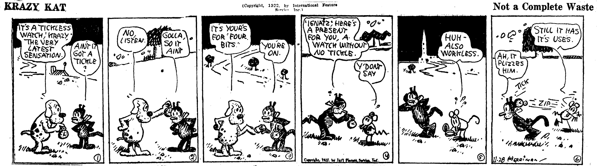 Style OCR: KRAZY KAT (Copyrightby International Yeature rin Ine. Not a Complete Waste IT'S A TICHLESS WATCH; TRAZ2Y THE VERY ZATEST SENSATION. 1ENAT2; HERE's) °0. A PAESENT FOR YOUA WATCH WITHOur NO TICHLE. ITS YOUR'S NO. (ISTEN GOLLA SO Ir AIN FOR 'FOUR BITS. HUH- ALSO WORITLESS. STILL IT HAS ITS USES AINT I GOT A TICKLE yOU'RE ON. (AHIT PLIZZES HIM. (Y'DONT SAY Tick CaprigheT KRAZY KAT (Copyrightby International Yeature rin Ine. Not a Complete Waste IT'S A TICHLESS WATCH; TRAZ2Y THE VERY ZATEST SENSATION. 1ENAT2; HERE's) °0. A PAESENT FOR YOUA WATCH WITHOur NO TICHLE. ITS YOUR'S NO. (ISTEN GOLLA SO Ir AIN FOR 'FOUR BITS. HUH- ALSO WORITLESS. STILL IT HAS ITS USES AINT I GOT A TICKLE yOU'RE ON. (AHIT PLIZZES HIM. (Y'DONT SAY Tick Caprighe