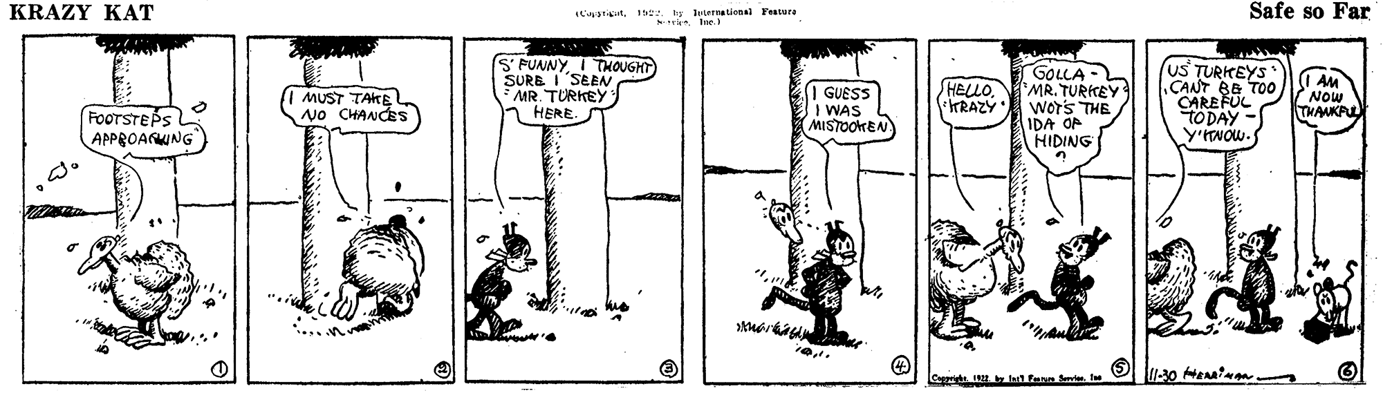 Font OCR: KRAZY KAT L'tin15. ty Juternatienal Fessura riIne. Safe so Far S' FUNNY I THOUGHT SURE ISEEN * MR. TURKEY 1 HERE. GOLLA- MR. TURKEY WorS THE IDA OF HIDING US TURKEYS ÇANT BE TO0 CAREFUL TODAY Y'NOW. I AM Now THANKPUL FOOTSTEPS APPROANKING MUST TAKE No CHANCES I GUESS I WAS MISTOOKEN HELLOKRAZY Cappright. 192 lt fenn fevie. fe KRAZY KAT L'tin15. ty Juternatienal Fessura riIne. Safe so Far S' FUNNY I THOUGHT SURE ISEEN * MR. TURKEY 1 HERE. GOLLA- MR. TURKEY WorS THE IDA OF HIDING US TURKEYS ÇANT BE TO0 CAREFUL TODAY Y'NOW. I AM Now THANKPUL FOOTSTEPS APPROANKING MUST TAKE No CHANCES I GUESS I WAS MISTOOKEN HELLOKRAZY Cappright. 192 lt fenn fevie. fe