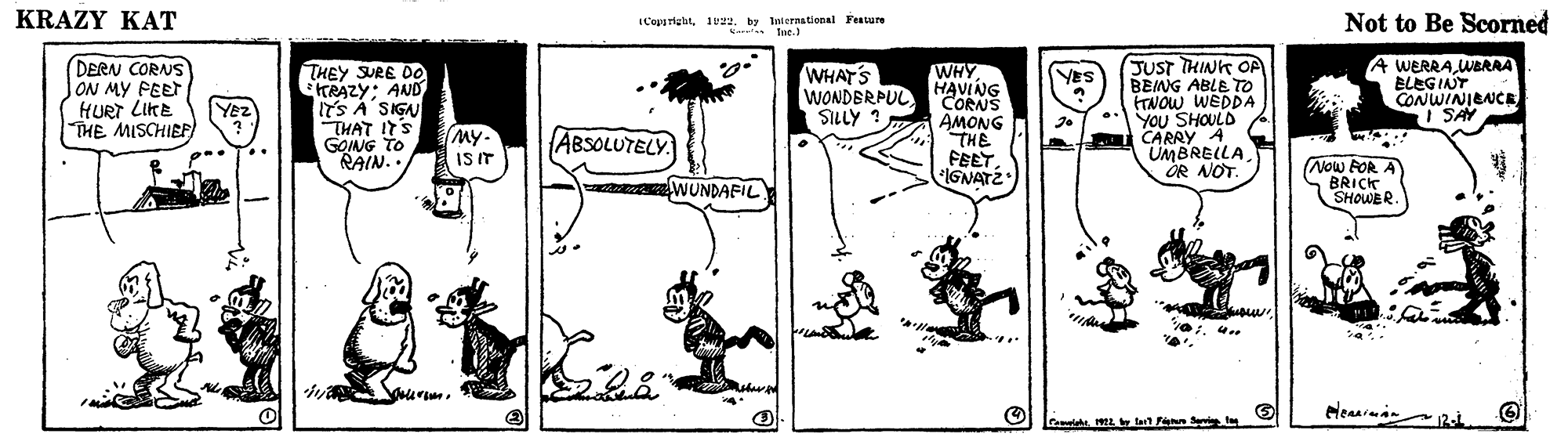 Adaptation OCR: KRAZY KAT ICeparighitby laernational Fesure Katn fue.) Not to Be Scorned DERN CORNS ON MY FEET HURT LIKE THE MISCHIEF THEY SURE O0 TRAZY: AND ITS A SIGN THAT ITS GOING TO RAIN.. WHAT'S WONDERPUL SILLY ? WHY HAVING CORNS AMONG THE FEETIGNATÉ JUST THINK OP BEING ABLE TO FTNOW WEDDA YOU SHOULD CARRY A UMBRELLA. OR NOT. A WERRA WERAA ELEGINY CONWINIENCE I SAY YES Yez (My- ISIT ABSOLUTELY. WUNDAFIL (Now FOR A BRICK SHOWER. elenaraan Lai. la Fann S KRAZY KAT ICeparighitby laernational Fesure Katn fue.) Not to Be Scorned DERN CORNS ON MY FEET HURT LIKE THE MISCHIEF THEY SURE O0 TRAZY: AND ITS A SIGN THAT ITS GOING TO RAIN.. WHAT'S WONDERPUL SILLY ? WHY HAVING CORNS AMONG THE FEETIGNATÉ JUST THINK OP BEING ABLE TO FTNOW WEDDA YOU SHOULD CARRY A UMBRELLA. OR NOT. A WERRA WERAA ELEGINY CONWINIENCE I SAY YES Yez (My- ISIT ABSOLUTELY. WUNDAFIL (Now FOR A BRICK SHOWER. elenaraan Lai. la Fann S
