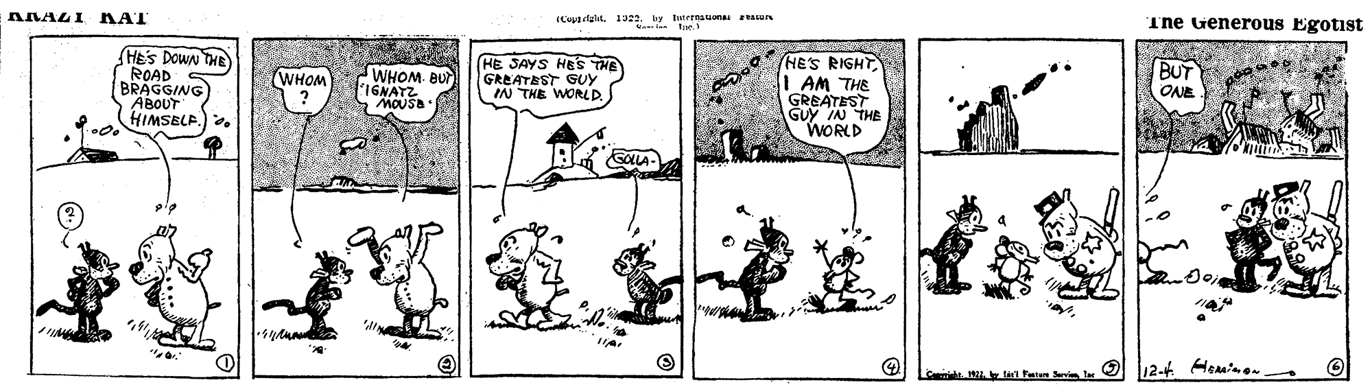 Illustration OCR: ANAZI KAT (Cepa dglit1922. by twternauona eAun len teS Generous Egotist HEs DOWN THE ROAD BRAGGING ABOUT HIMSELP. HE JAYS HES THE GREATEST GUY IN THE WORLD. HES RIGHT I AM THE GREATEST GUy IN THE WORLD BUT WHOM. BU IGNATZ MOUS. WHOM ONE ? ide. . t Faten O 12-4 Heaminon ANAZI KAT (Cepa dglit1922. by twternauona eAun len teS Generous Egotist HEs DOWN THE ROAD BRAGGING ABOUT HIMSELP. HE JAYS HES THE GREATEST GUY IN THE WORLD. HES RIGHT I AM THE GREATEST GUy IN THE WORLD BUT WHOM. BU IGNATZ MOUS. WHOM ONE ? ide. . t Faten O 12-4 Heaminon