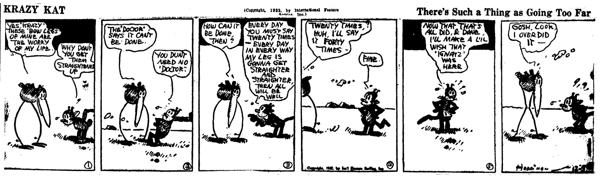 Rectangle OCR: KRAZY KAT (Cepmstt 193aby International Tasure atna Ine.) There's Such a Thing as Going Too Far HOw CAN IT EVERY DAY YOU MUST SAY TWENTY TIMBs - EVARY DAY IN EVERY WAY MY LEG IS GONNA GET STRALGHTER AND STRAIGNTER. TMEN ALL WILL BE WRLL YaS KRAZY THESE 'BOW LNS OF MINE ARE THE WORRY OF MY LIPE TWENTY TMBSI'U SAY 12 FORTY TIMES NOW THAT THAS ALL DID& De l'L MAKE A LIL SOSHLOOR I OVER DID It THE DOCOR BE DONETHEN ? SAYS IT CANT BE DONE. WHY DONT YOu SET THEM (STRAIGHTAE UP AL MSIM You DUNT NEED NO DOCTOR: WAS HARE KRAZY KAT (Cepmstt 193aby International Tasure atna Ine.) There's Such a Thing as Going Too Far HOw CAN IT EVERY DAY YOU MUST SAY TWENTY TIMBs - EVARY DAY IN EVERY WAY MY LEG IS GONNA GET STRALGHTER AND STRAIGNTER. TMEN ALL WILL BE WRLL YaS KRAZY THESE 'BOW LNS OF MINE ARE THE WORRY OF MY LIPE TWENTY TMBSI'U SAY 12 FORTY TIMES NOW THAT THAS ALL DID& De l'L MAKE A LIL SOSHLOOR I OVER DID It THE DOCOR BE DONETHEN ? SAYS IT CANT BE DONE. WHY DONT YOu SET THEM (STRAIGHTAE UP AL MSIM You DUNT NEED NO DOCTOR: WAS HARE