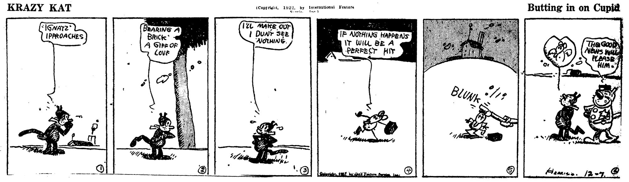 Illustration OCR: Butting in on Cupid Copprility Inretnational Featare KRAZY KAT FIGNATZL IPAROACHES BLARING BRICK A GIAR OF COVE TZL MAKE OUT I DUNT SEE NOTHING. IP NOTHING HAPPENS IT WIL BE A PERFECT HIT News W PLAASE HIM. BLUNK HeMIND. 12-7. Butting in on Cupid Copprility Inretnational Featare KRAZY KAT FIGNATZL IPAROACHES BLARING BRICK A GIAR OF COVE TZL MAKE OUT I DUNT SEE NOTHING. IP NOTHING HAPPENS IT WIL BE A PERFECT HIT News W PLAASE HIM. BLUNK HeMIND. 12-7.