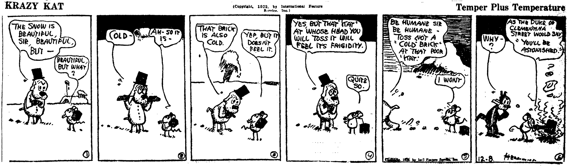 Drawing OCR: KRAZY KAT (Copyrigb 1022by leternationl Tature Rrlee. Ine.) Temper Plus Temperature THE SNOW IS BEAUTIPULBEAUTIPUC BUT - BEAUTIFUL ÐUT WHAT YesBUr THAT TAT AT WHOSE HAAD YOU WILL TOSS IT WILL FCEL ITS FRIGIDITY. BE HUMANE SIR BE HUMANE . Toss voT A COLD BRIC Ar THAT POOR TAT AS THE DUKE O CLEMBNMNA STRBET WOULD SA Youu be ASTONISHRD. TAH- SO T IS. THAT BRICK is ALSO COLD. YEPBUT I Doas SBEL IT. (OLD WHY WONT 12-8. KRAZY KAT (Copyrigb 1022by leternationl Tature Rrlee. Ine.) Temper Plus Temperature THE SNOW IS BEAUTIPULBEAUTIPUC BUT - BEAUTIFUL ÐUT WHAT YesBUr THAT TAT AT WHOSE HAAD YOU WILL TOSS IT WILL FCEL ITS FRIGIDITY. BE HUMANE SIR BE HUMANE . Toss voT A COLD BRIC Ar THAT POOR TAT AS THE DUKE O CLEMBNMNA STRBET WOULD SA Youu be ASTONISHRD. TAH- SO T IS. THAT BRICK is ALSO COLD. YEPBUT I Doas SBEL IT. (OLD WHY WONT 12-8.