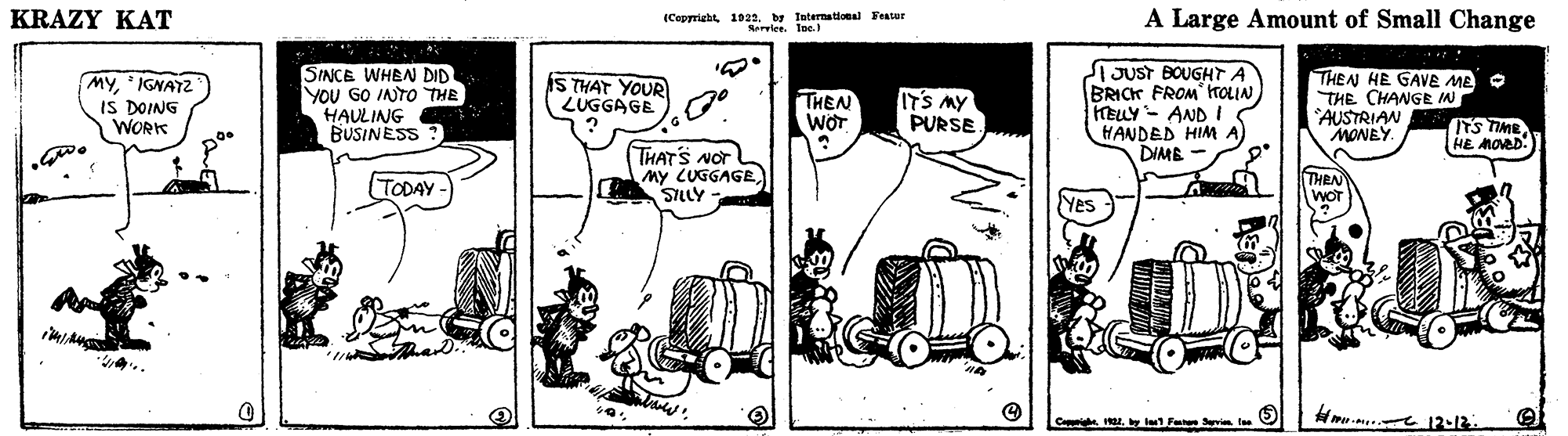 Line OCR: KRAZY KAT (Cepprigbt1922. by Intermational Fenser Rerie A Large Amount of Small Change MY IGNAT2 IS DOING WORK SINCE WHEN DID YOU GO INTO THE HAULING BUSINESS nUsT BOUGHT A BRICK FROM rOLIN) HELY- AND IS HANDED HIM A) DIME THEN HE GAVE ME O THE CHANGE IN AUSTRIAN MONEY IS THAT YOUR LUGGAGE THEN WOT ITS MY PURSE ITS TIME HE MOVED THAT'S NOT My LUGGAGE SILLY TODAY Yes "4.. Hme-m 12-12 KRAZY KAT (Cepprigbt1922. by Intermational Fenser Rerie A Large Amount of Small Change MY IGNAT2 IS DOING WORK SINCE WHEN DID YOU GO INTO THE HAULING BUSINESS nUsT BOUGHT A BRICK FROM rOLIN) HELY- AND IS HANDED HIM A) DIME THEN HE GAVE ME O THE CHANGE IN AUSTRIAN MONEY IS THAT YOUR LUGGAGE THEN WOT ITS MY PURSE ITS TIME HE MOVED THAT'S NOT My LUGGAGE SILLY TODAY Yes "4.. Hme-m 12-12