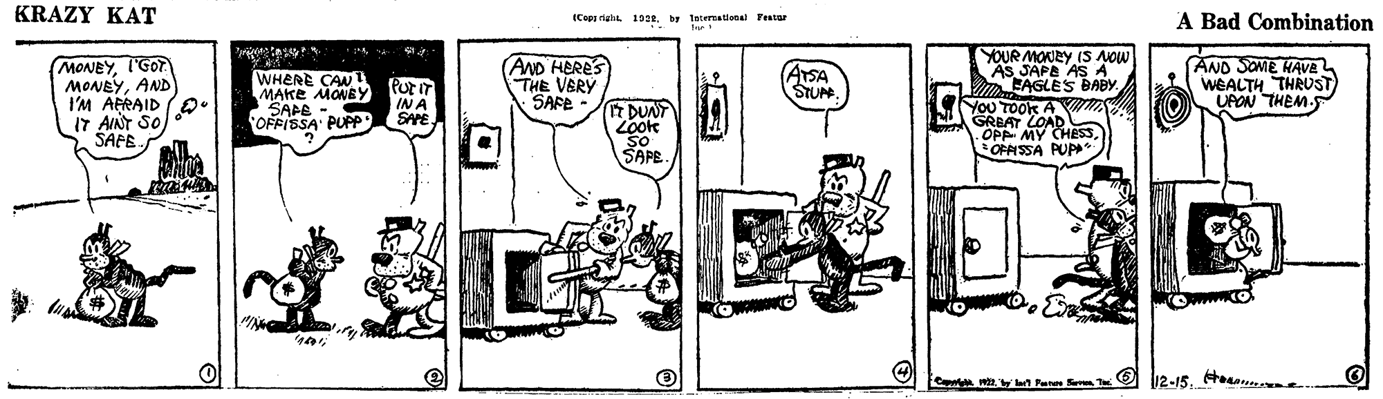 Sharing OCR: KRAZY KAT A Bad Combination iCopp righa. 19by Interatlonal Fentar (MONEYI'GOT MONEYAND I'M AERAID I7 AINT SO ŠAFE. AND HERES THE VERY SAFE YOUR MONRY IS NOW AS JAPA AS A m EAGLES BABY You TOOK A S GRBAT COADHESSAND SOME HAVE WEALTH THRUST) UPON THEM. WHERE CAN I MAKE MONBY SAAE OFFISSA PUPP PurIT IN A SAPE. ATSA STUM DUNT Look OPP MY OFFISSA PUP* SAPE. myn Paren Sa T O l12-15. tean. KRAZY KAT A Bad Combination iCopp righa. 19by Interatlonal Fentar (MONEYI'GOT MONEYAND I'M AERAID I7 AINT SO ŠAFE. AND HERES THE VERY SAFE YOUR MONRY IS NOW AS JAPA AS A m EAGLES BABY You TOOK A S GRBAT COADHESSAND SOME HAVE WEALTH THRUST) UPON THEM. WHERE CAN I MAKE MONBY SAAE OFFISSA PUPP PurIT IN A SAPE. ATSA STUM DUNT Look OPP MY OFFISSA PUP* SAPE. myn Paren Sa T O l12-15. tean.