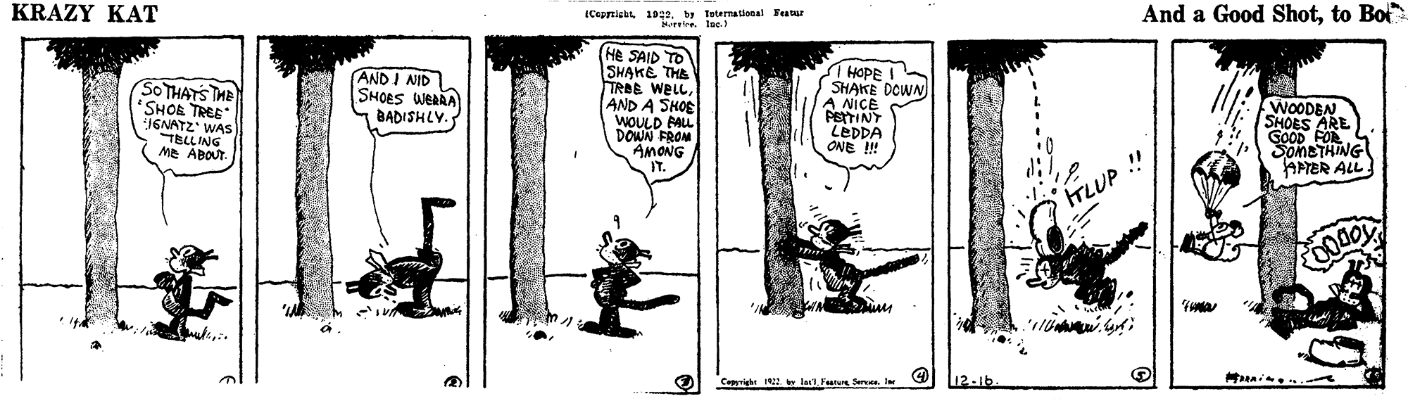 Illustration OCR: KRAZY KAT iCeprtiabt 1022. by teternational Featur Mureire. IDe. And a Good Shotto Bot (He SAID TO SHAKE THE TRBE WELLAND A SHOE WOULD PALL DOWN FROM AMONG IT. SIHOPE SHAKE DOWN A NICE PSTTINT TEDDA ONE ! SOTHATS THE *SHOE TREE J6NATZ WAS TBLLING ME ABOUT AND I NID SHOES WEARA BADISHLY. WOODEN SHOES ARE GOOD FOR SomETHING APTER ALL !! TLUP Cepyright 2 la1 Feuru Sera. Ie 12-16 KRAZY KAT iCeprtiabt 1022. by teternational Featur Mureire. IDe. And a Good Shotto Bot (He SAID TO SHAKE THE TRBE WELLAND A SHOE WOULD PALL DOWN FROM AMONG IT. SIHOPE SHAKE DOWN A NICE PSTTINT TEDDA ONE ! SOTHATS THE *SHOE TREE J6NATZ WAS TBLLING ME ABOUT AND I NID SHOES WEARA BADISHLY. WOODEN SHOES ARE GOOD FOR SomETHING APTER ALL !! TLUP Cepyright 2 la1 Feuru Sera. Ie 12-16