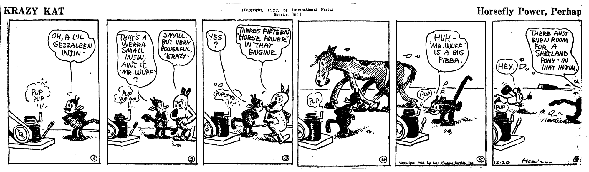 Art OCR: KRAZY KAT (Copyrigu 1022by Internatlonal Featur Hervien. Ine Horsefly PowerPerhap OHA L'IL GEZZALEEN INJIN SMALL BUT VERY POWER FULTRAZY. THERES FIFTEBN HORSE POWER IN THAT ENGINE THERE AINT EVEN ROOM FOR A SHETLAND PONY IN THAT INTIN (YES THATS A WERRA SMALL INJINMR. WUFF HUH - MR. WURF IS A BIG FIBBA. (HEY.)D. PUP PUP PUPPUP Cappulghe Hy lan F Sev he 12-20 KRAZY KAT (Copyrigu 1022by Internatlonal Featur Hervien. Ine Horsefly PowerPerhap OHA L'IL GEZZALEEN INJIN SMALL BUT VERY POWER FULTRAZY. THERES FIFTEBN HORSE POWER IN THAT ENGINE THERE AINT EVEN ROOM FOR A SHETLAND PONY IN THAT INTIN (YES THATS A WERRA SMALL INJINAINT ITMR. WUFF HUH - MR. WURF IS A BIG FIBBA. (HEY.)D. PUP PUP PUPPUP Cappulghe Hy lan F Sev he 12-20