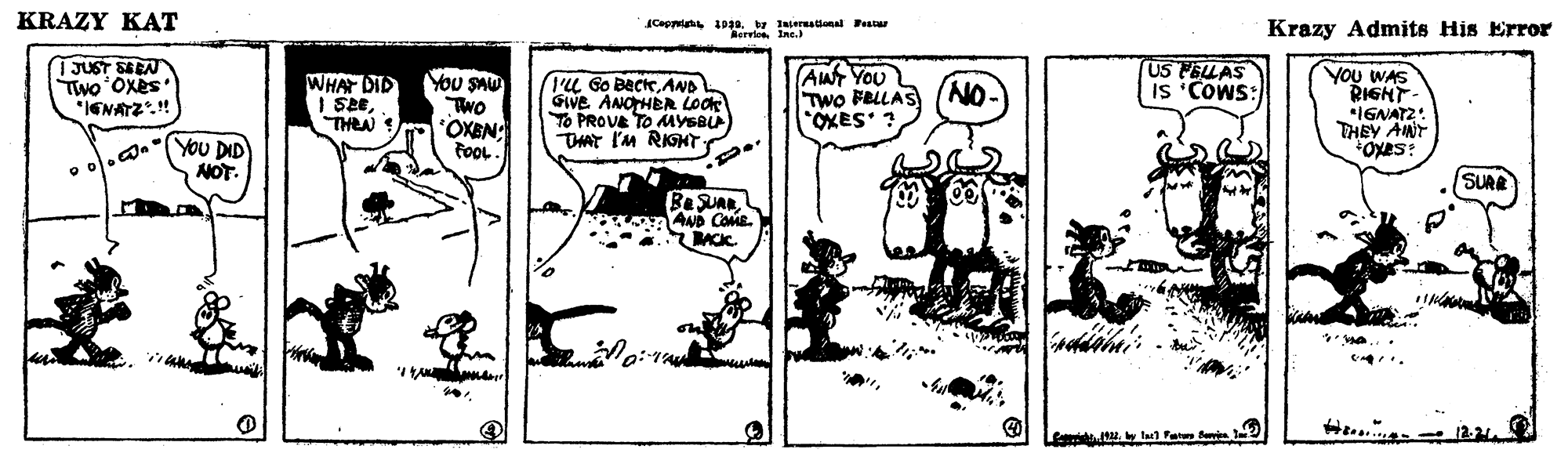 Illustration OCR: KRAZY KAT Ceptat 10a. w Isernstional Peatur RervionIne.) Krazy Admits His Error TJUST SEEN Two'Oxes *IENATZ.!! WHAT DID I SETHEN You SAU Two OXEN: FooL. IL Go BeckAND GIVE ANOHER Look TO PROVE TO MYSBL THAT I'm RIGHTAW YOU Two FRLLAS *OXES ? US PELLAS IS 'COWS: You WAS RIGHT- IGNAT2: THEY ANT NO- e o.d.TYOU DID NOT. SURE BSUARANp COME. BACC. Lim u. tu Fat KRAZY KAT Ceptat 10a. w Isernstional Peatur RervionIne.) Krazy Admits His Error TJUST SEEN Two'Oxes *IENATZ.!! WHAT DID I SETHEN You SAU Two OXEN: FooL. IL Go BeckAND GIVE ANOHER Look TO PROVE TO MYSBL THAT I'm RIGHTAW YOU Two FRLLAS *OXES ? US PELLAS IS 'COWS: You WAS RIGHT- IGNAT2: THEY ANT NO- e o.d.TYOU DID NOT. SURE BSUARANp COME. BACC. Lim u. tu Fat