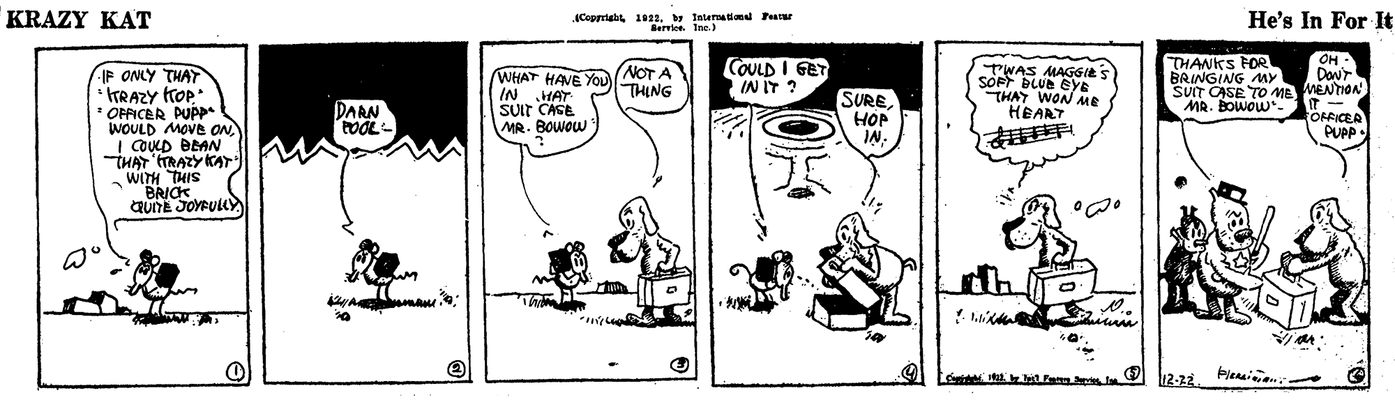 Line OCR: KRAZY KAT Coppright 1923. y Iaterationl Fear Berrlee. Ine.) He's In For It OH - Danr NOT A THING COULD I GET IN IT ? TWAS MAGGIES SOFF BLUE EYE THAY WON ME HEART THANKS FOR BRINGING MY SUIT CASE TO ME MENTION MR. BOwow*- IP ONLY THAT TTRAZY TOP * OFFICER PUPP* WOULD MOVE ON! COULD BEAN THAT TRAZY KAT WITH THIS BRICK CRUITE JOYFULL WHAT HAVE You IN HAT SUIT CASE MR. BOWOW SUREHOP IN. DARN POOL- OFFICER PUPP O 12-22 Plensiian KRAZY KAT Coppright 1923. y Iaterationl Fear Berrlee. Ine.) He's In For It OH - Danr NOT A THING COULD I GET IN IT ? TWAS MAGGIES SOFF BLUE EYE THAY WON ME HEART THANKS FOR BRINGING MY SUIT CASE TO ME MENTION MR. BOwow*- IP ONLY THAT TTRAZY TOP * OFFICER PUPP* WOULD MOVE ON! COULD BEAN THAT TRAZY KAT WITH THIS BRICK CRUITE JOYFULL WHAT HAVE You IN HAT SUIT CASE MR. BOWOW SUREHOP IN. DARN POOL- OFFICER PUPP O 12-22 Plensiian