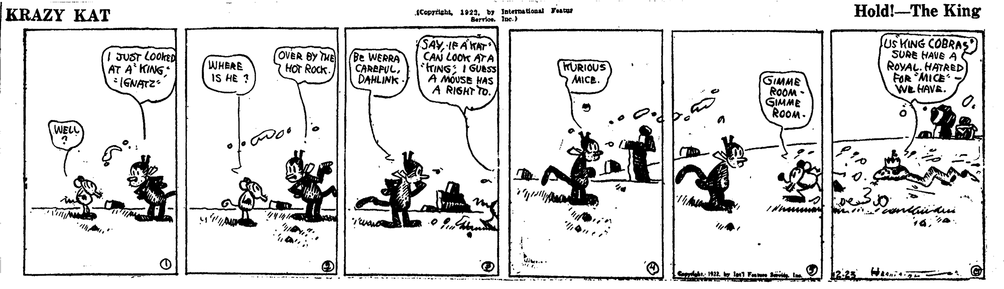 Drawing OCR: Hold!-The King Coprright 1922. by International Fatur Berrlos. Ine ) KRAZY KAT JUST LOOKED AT A* KING: (GNATZ SAY IE A KAT CAN LOOK ATA HING: I GUBSS A MOUSE HAS A RIGHT TO. us KING COBRAS SURE HAVE A ROYAL. HATRED) FOR MICE. WE HAVE. WHERE IS HE 3 OVER BY THE HOT ROCK. Be WERRA CAREPULDAHLINK KURIOUS MICE. GIMME ROOM - GIMME ROOM. WELL 0. ??? ?? 12.25 Hi Hold!-The King Coprright 1922. by International Fatur Berrlos. Ine ) KRAZY KAT JUST LOOKED AT A* KING: (GNATZ SAY IE A KAT CAN LOOK ATA HING: I GUBSS A MOUSE HAS A RIGHT TO. us KING COBRAS SURE HAVE A ROYAL. HATRED) FOR MICE. WE HAVE. WHERE IS HE 3 OVER BY THE HOT ROCK. Be WERRA CAREPULDAHLINK KURIOUS MICE. GIMME ROOM - GIMME ROOM. WELL 0. ??? ?? 12.25 Hi