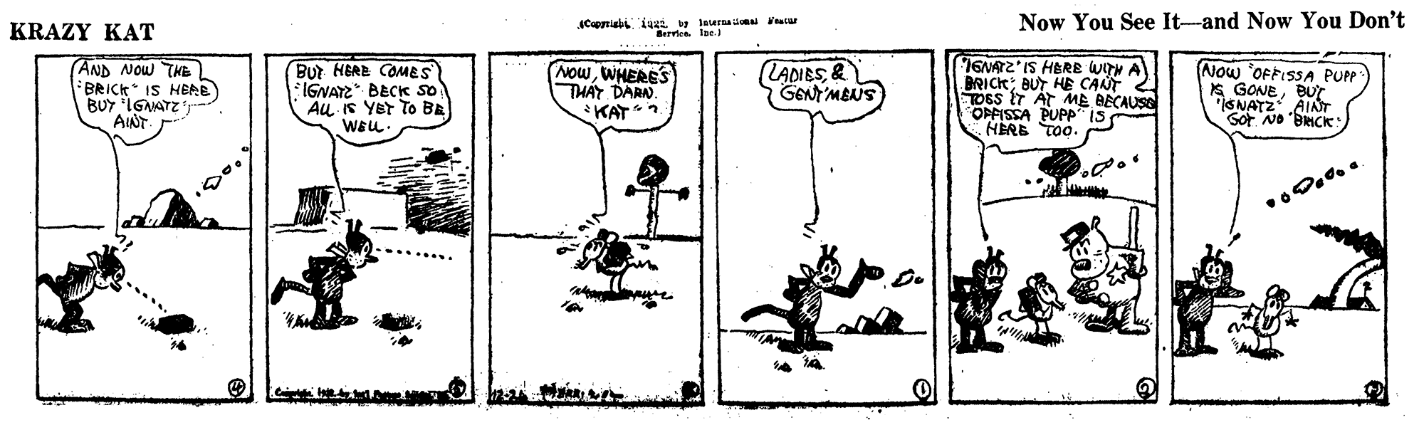 Illustration OCR: KRAZY KAT Cprial. 1 mce lae ca Now You See It-and Now You Don't (AND NOW THE BRICK IS HEAE BUY IGMATZ'T AINT But HERE COMES *IGNATE* BECK so Au IS Yer To BE WEL NOwWHERES THÁY DARN. LADIES& GEN'MBNS 16NATZ IS HERE WITN A BRICK; BUT HE CANT TOSS IT AT ME BECAUSE Now OFFISSA PUPP K GONEBUT SNATZ AINT Sot No BRICK: OPFISSA PUPPIS HERE TOo. KAT. KRAZY KAT Cprial. 1 mce lae ca Now You See It-and Now You Don't (AND NOW THE BRICK IS HEAE BUY IGMATZ'T AINT But HERE COMES *IGNATE* BECK so Au IS Yer To BE WEL NOwWHERES THÁY DARN. LADIES& GEN'MBNS 16NATZ IS HERE WITN A BRICK; BUT HE CANT TOSS IT AT ME BECAUSE Now OFFISSA PUPP K GONEBUT SNATZ AINT Sot No BRICK: OPFISSA PUPPIS HERE TOo. KAT.