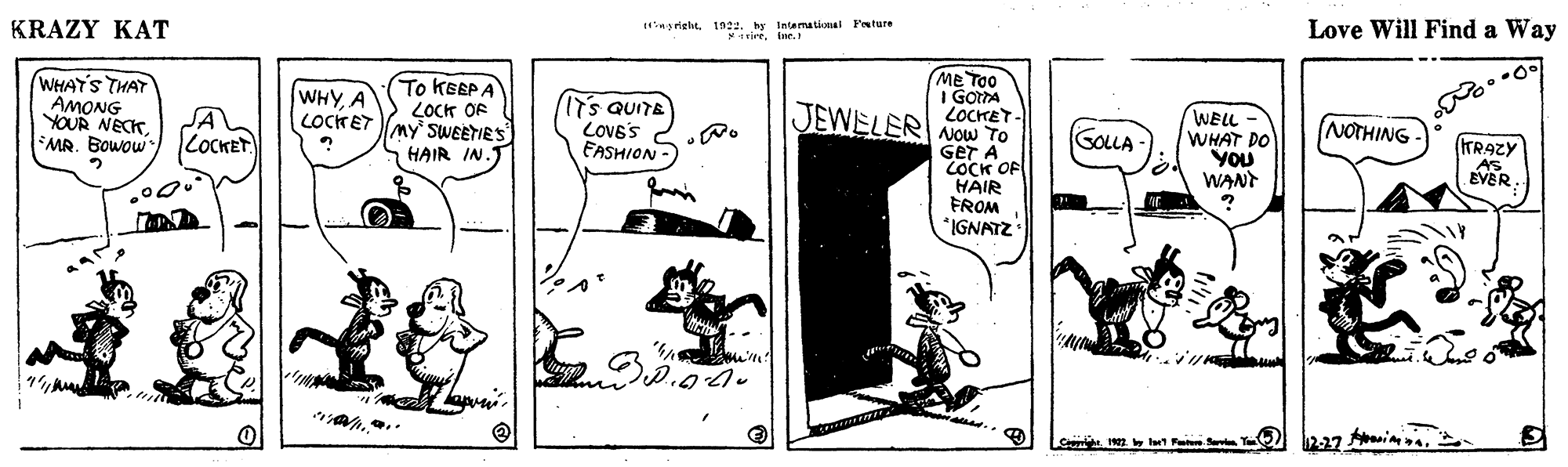 Comic book OCR: KRAZY KAT Hinsrielit192. hy Intemational Fnture vireinr. Love Will Find a Way WHAY'S THAT AMONG YOUR NECKMR. Bowow) LOCKET ME TOO I GOrTA LOCHET- Now TO GET A COCK OF HAIR FROM *IGNATZ To KEEP A LOCH OF LOCKET My SWEETIES WHYA (s QUITE LOVE'S FASHION- JEWELER WELL WHAT DO YOU WANT GOLLA NOTHING (TRAZY AS EVER HAIR IN.J 2-27 aninna.2 He2 lt Pt S T KRAZY KAT Hinsrielit192. hy Intemational Fnture vireinr. Love Will Find a Way WHAY'S THAT AMONG YOUR NECKMR. Bowow) LOCKET ME TOO I GOrTA LOCHET- Now TO GET A COCK OF HAIR FROM *IGNATZ To KEEP A LOCH OF LOCKET My SWEETIES WHYA (s QUITE LOVE'S FASHION- JEWELER WELL WHAT DO YOU WANT GOLLA NOTHING (TRAZY AS EVER HAIR IN.J 2-27 aninna.2 He2 lt Pt S T