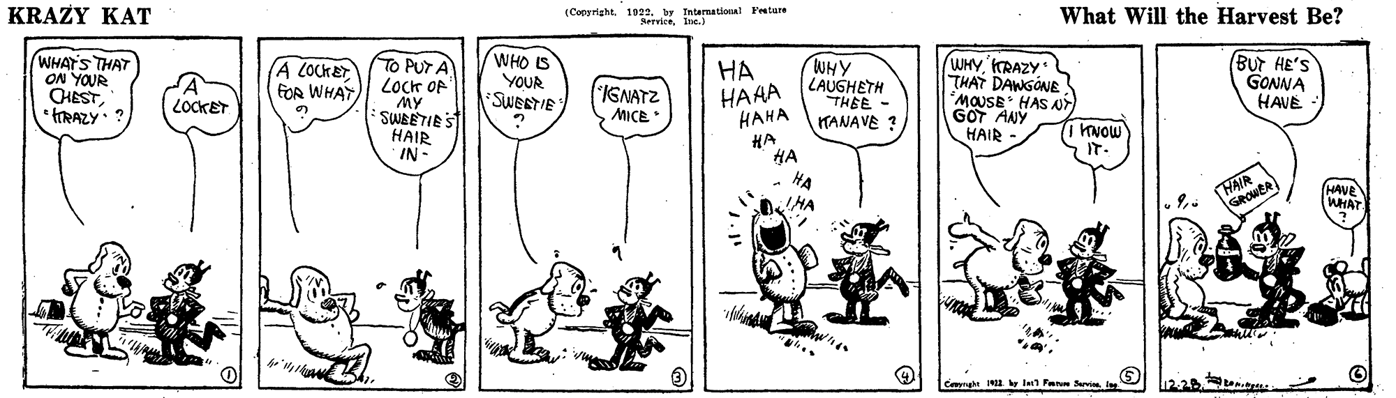 Font OCR: KRAZY KAT (Copyright1922. by Intarnational Fenture What Will the Harvest Be? WHATS THAT ON YOUR CHESTFRAZY To PUT A Locr OF MY SWEETIES HAIR IN- WHO S YOUR SWEETIE HA HAAA ???? WHY LAUGHETH THEE TANAVE ? WHYRAZY THAT DANGÓNE MOUSE HAS NT GOT AANY HAIR (Bur HE'S GONNA HAVE (A LOCKET FOR WHAT LOCKET IGNATZ MICE HA HA INOW IT. HAER) HAVE WHAT HA Cevrght KRAZY KAT (Copyright1922. by Intarnational Fenture What Will the Harvest Be? WHATS THAT ON YOUR CHESTFRAZY To PUT A Locr OF MY SWEETIES HAIR IN- WHO S YOUR SWEETIE HA HAAA ???? WHY LAUGHETH THEE TANAVE ? WHYRAZY THAT DANGÓNE MOUSE HAS NT GOT AANY HAIR (Bur HE'S GONNA HAVE (A LOCKET FOR WHAT LOCKET IGNATZ MICE HA HA INOW IT. HAER) HAVE WHAT HA Cevrght