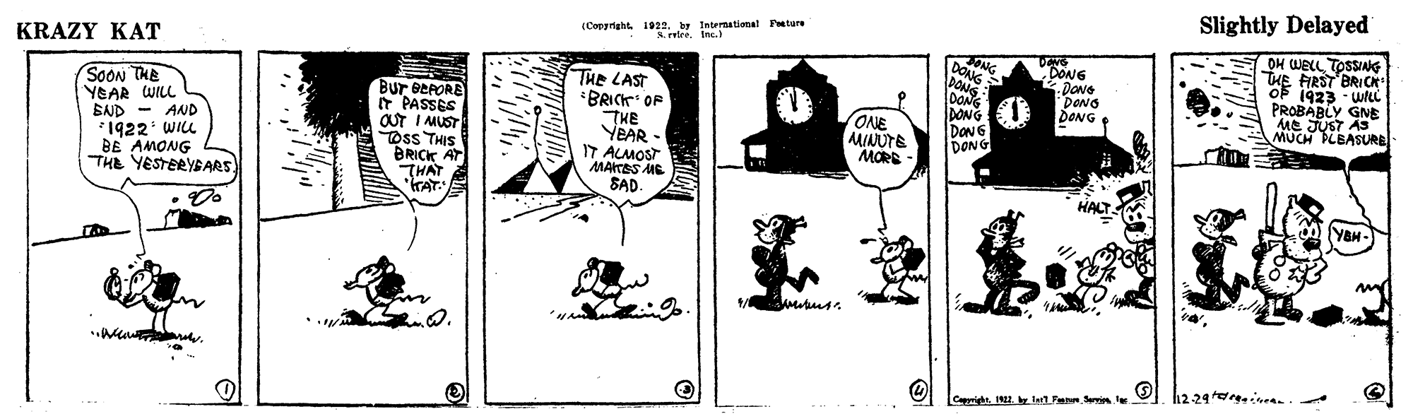 Art OCR: Slightly Delayed (Copyright 1922. by Internatimal Feeture S. reteeInc.) OH WELL TOSSIAG THE FRST BRICK of 1923 · wti PROBABLY GNE ME JUST AS MUCH PLBASURE SONG DONG DONS KRAZY KAT DONG DONG DONG DONG SOON THE YEAR WILL BND - AND *1922 WILL BE AMONG THE YESTERYBARS Bur BEFORE IT PASSES OUT I MUST TOss THIS BRICK AT THAT KAT. THE LAST BRICK OF THE YEAR - IT ALMOST MAITES ME SAD. DONG DONG DON G DONG ONE MINUTE MORE E HALTS Y&H- h2 29 inan Cappright. 1921. e I1Fen Sein le Slightly Delayed (Copyright 1922. by Internatimal Feeture S. reteeInc.) OH WELL TOSSIAG THE FRST BRICK of 1923 · wti PROBABLY GNE ME JUST AS MUCH PLBASURE SONG DONG DONS KRAZY KAT DONG DONG DONG DONG SOON THE YEAR WILL BND - AND *1922 WILL BE AMONG THE YESTERYBARS Bur BEFORE IT PASSES OUT I MUST TOss THIS BRICK AT THAT KAT. THE LAST BRICK OF THE YEAR - IT ALMOST MAITES ME SAD. DONG DONG DON G DONG ONE MINUTE MORE E HALTS Y&H- h2 29 inan Cappright. 1921. e I1Fen Sein le