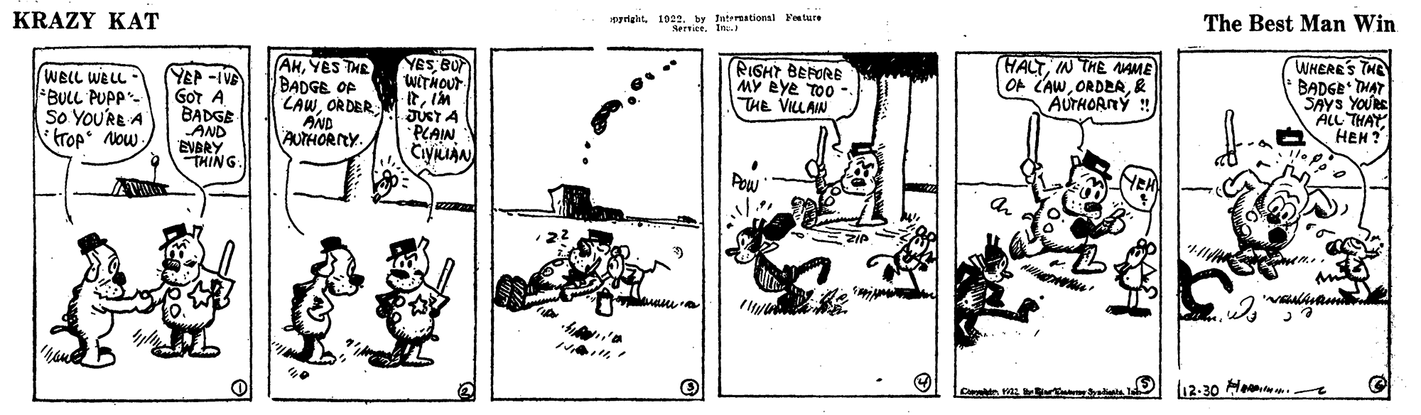 Illustration OCR: pyrigatby Intereational Foature Sersice. In. The Best Man Win KRAZY KAT RIGHT BEFORE MY Bye TOo THE VILLAW HALTIN THE AAME OF CAW& AUTHORNÝ ! WHERE'S THE BADGE THAT SAYS YOURE ALL THAY HEH ? YES BU WITNOUT WELL WELL - BULL PUPP- So YOU'RE A tTop Now YEP -IVE GOr A BADGE AND EVBRY THING AHYES THE BADGE OF LAWORDER AND AUTHORICY JUCT A PLAIN CiyuAN Pow NEH (12-30 la . pyrigatby Intereational Foature Sersice. In. The Best Man Win KRAZY KAT RIGHT BEFORE MY Bye TOo THE VILLAW HALTIN THE AAME OF CAW& AUTHORNÝ ! WHERE'S THE BADGE THAT SAYS YOURE ALL THAY HEH ? YES BU WITNOUT WELL WELL - BULL PUPP- So YOU'RE A tTop Now YEP -IVE GOr A BADGE AND EVBRY THING AHYES THE BADGE OF LAWORDER AND AUTHORICY JUCT A PLAIN CiyuAN Pow NEH (12-30 la .
