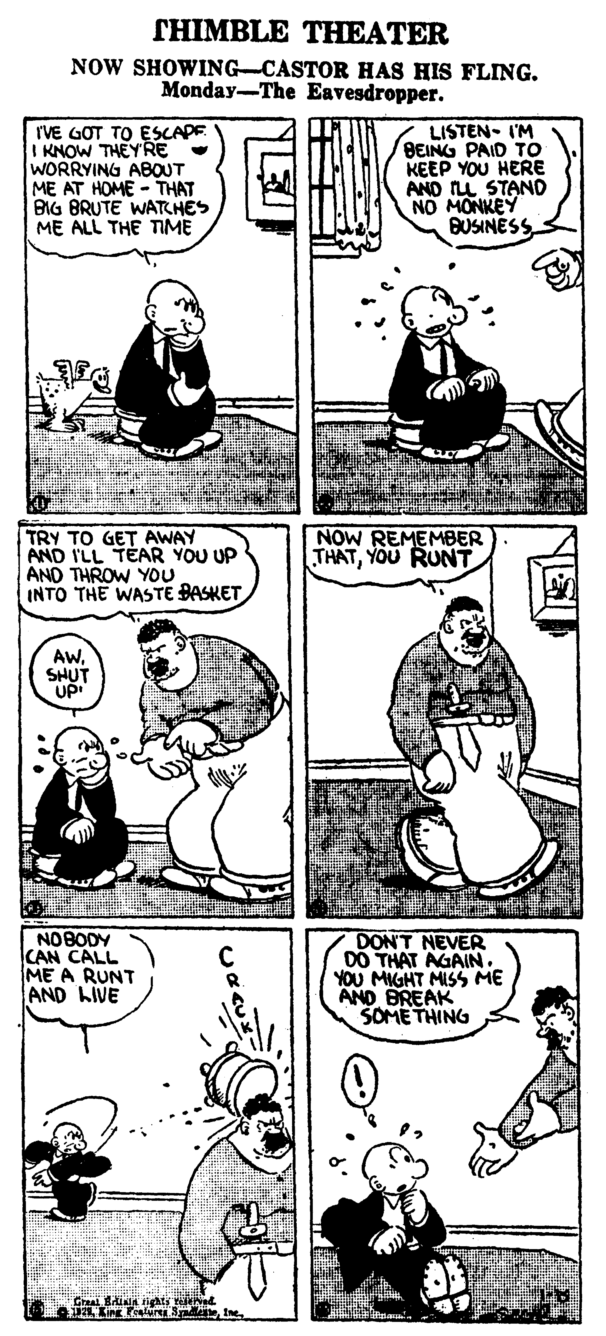 Organism OCR: THIMBLE THEATER NOW SHOWING-CASTOR HAS HIS FLING. Monday-The Eavesdropper. rVE GOT TO ESCAPE I KNOW THEYRE WORRYING ABOUT ME AT HOME - THAT BIG BRUTE WATCHES ME ALL THE TIME LISTEN- I'M BEING PAID TO KEEP YOU HERE AND ILL STAND NO MONKEY BUSINESS TRY TO GET AWAY AND I'LL TEAR YOU UP AND THROW YOU INTO THE WASTE BASKET NOW REMEMBER THATYOU RUNT AWSHUT UP CAN CALL ME A RUNT AND LIVE DON'T NEVER DO THAT AGAN. YOU MIGHT MISS ME AND BREAK SOME THING Graal Biia tights releved. T21 King Pealurea SaeTHIMBLE THEATER NOW SHOWING-CASTOR HAS HIS FLING. Monday-The Eavesdropper. rVE GOT TO ESCAPE I KNOW THEYRE WORRYING ABOUT ME AT HOME - THAT BIG BRUTE WATCHES ME ALL THE TIME LISTEN- I'M BEING PAID TO KEEP YOU HERE AND ILL STAND NO MONKEY BUSINESS TRY TO GET AWAY AND I'LL TEAR YOU UP AND THROW YOU INTO THE WASTE BASKET NOW REMEMBER THATYOU RUNT AWSHUT UP CAN CALL ME A RUNT AND LIVE DON'T NEVER DO THAT AGAN. YOU MIGHT MISS ME AND BREAK SOME THING Graal Biia tights releved. T21 King Pealurea Sae