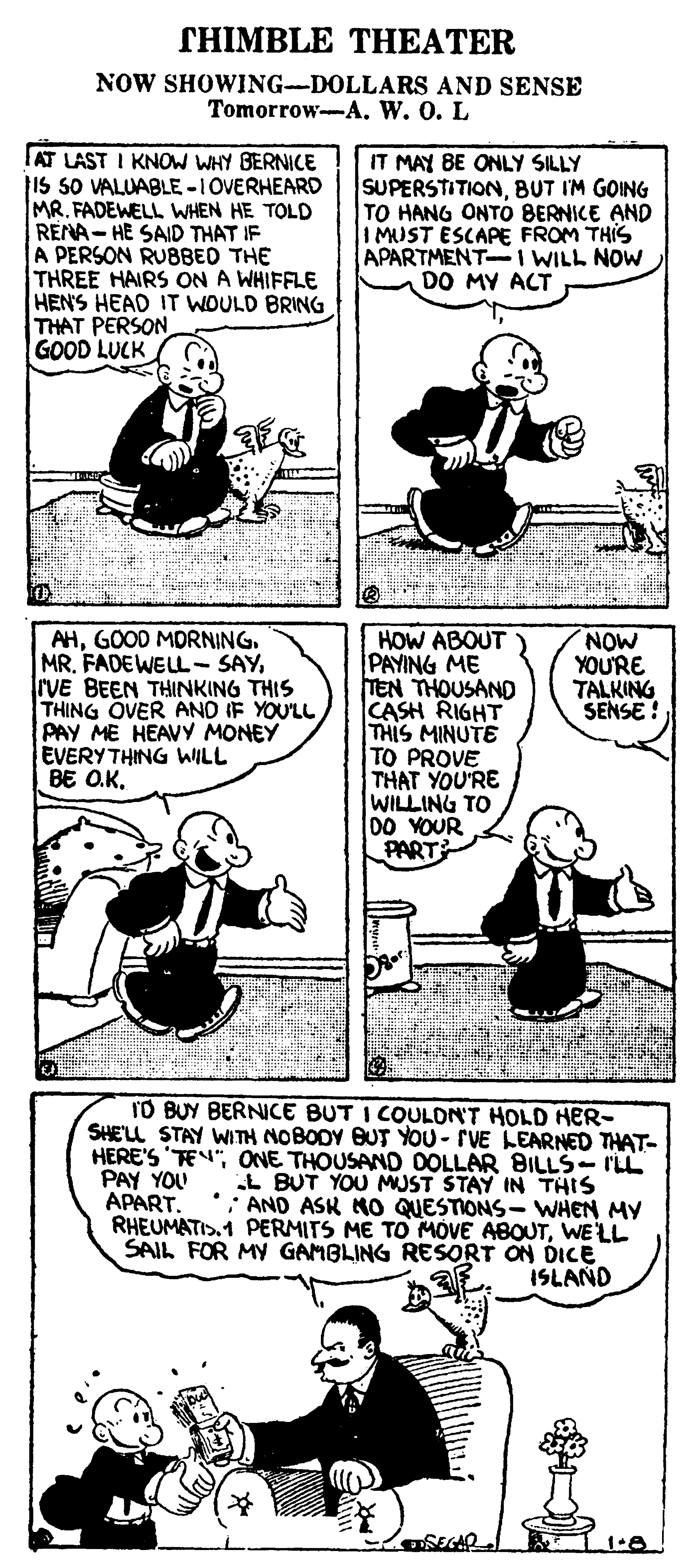 Plant OCR: THIMBLE THEATER NOW SHOWING-DOLLARS AND SENSE Tomorrow--A. W. 0. L AT LAST I KNOW WHY BERNICE is sO VALUABLE -1OVERHEARD MRFADEWELL WHEN HE TOLD RENA-HE SAID THAT IF A PERSON RUBBED THE THREE HAIRS ON A WHIFFLE HEN'S HEAD IT WOULD BRING THAT PERSON GOOD LUCK IT MAY BE ONLY SILLY SUPERSTITIONBUT IM GOING TO HANG ONTO BERNICE AND I MUST ESCAPE FROM THIS APARTMENT-I WILL NOW DO MY ACT AHGOOD MORNING. MR. FADEWELL- SAYrVE BEEN THINKING THIS THING OVER AND IF YOU'LL PAY ME HEAVY MONEY EVERYTHING WILL BE O.KHOW ABOUT PAYING ME TEN THOUSAND CASH RIGHT THIS MINUTE TO PROVE THAT YOU'RE WILLING TO DO YOUR PART NOW YOU'RE TALKING SENSE ! TO BUY BERNICE BUT I COULON'T HOLD HER- SHE'LL STAY WITH NOBODY BUT YOU- rVE LEARNED THAT- HERE'S 'TEN"ONE THOUSAND OOLLAR BILLS- ILL L BUT YOU MUST STAY IN THIS : AND ASK MO QUESTIONS- WHEN MY RHEUMATIS.1 PERMITS ME TO MOVE ABOUTWELL SAIL FOR MY GAMBLING RESORT ON DICE ISLAND PAY YOU APART. THIMBLE THEATER NOW SHOWING-DOLLARS AND SENSE Tomorrow--A. W. 0. L AT LAST I KNOW WHY BERNICE is sO VALUABLE -1OVERHEARD MRFADEWELL WHEN HE TOLD RENA-HE SAID THAT IF A PERSON RUBBED THE THREE HAIRS ON A WHIFFLE HEN'S HEAD IT WOULD BRING THAT PERSON GOOD LUCK IT MAY BE ONLY SILLY SUPERSTITIONBUT IM GOING TO HANG ONTO BERNICE AND I MUST ESCAPE FROM THIS APARTMENT-I WILL NOW DO MY ACT AHGOOD MORNING. MR. FADEWELL- SAYrVE BEEN THINKING THIS THING OVER AND IF YOU'LL PAY ME HEAVY MONEY EVERYTHING WILL BE O.KHOW ABOUT PAYING ME TEN THOUSAND CASH RIGHT THIS MINUTE TO PROVE THAT YOU'RE WILLING TO DO YOUR PART NOW YOU'RE TALKING SENSE ! TO BUY BERNICE BUT I COULON'T HOLD HER- SHE'LL STAY WITH NOBODY BUT YOU- rVE LEARNED THAT- HERE'S 'TEN"ONE THOUSAND OOLLAR BILLS- ILL L BUT YOU MUST STAY IN THIS : AND ASK MO QUESTIONS- WHEN MY RHEUMATIS.1 PERMITS ME TO MOVE ABOUTWELL SAIL FOR MY GAMBLING RESORT ON DICE ISLAND PAY YOU APART.