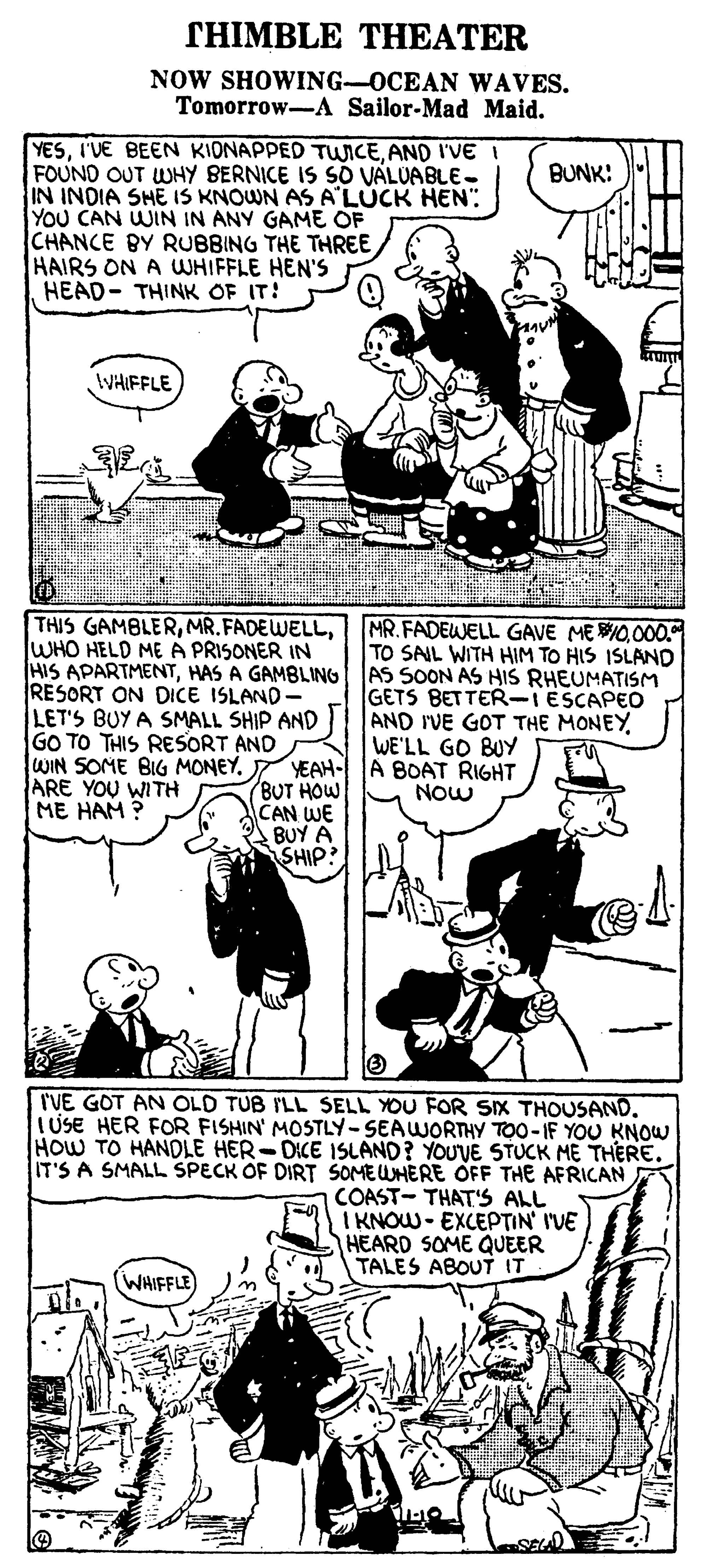 Font OCR: THIMBLE THEATER NOW SHOWING-OCEAN WAVES. Tomorrow-A Sailor-Mad Maid. YESAND I'VE I FOUND OUT WHY BERNICE IS SO VÁLUABLE- IN INDIA SHE IS KNOWN AS A'LUCK HEN": YOU CAN WIN IN ANY GAME OF CHANCE BY RUBBING THE THREE HAIRS ON A WHIFFLE HEN'S HEAD- THINK OF IT! BUNK: WHIFFLE THIS GAMBLERWHO HELD ME A PRISONER IN HIS APARTMENTHAS A GAMBLING RESORT ON DICE ISLAND- LET'S BUY A SMALL SHIP AND GO T MR. FADEWELL GAVE MEO000. TO SAIL WITH HIM TO HIS ISLAND AS SOON AS HIS RHEUMATISM GETS BETTER-I ESCAPEO AND IVE GOT THE MONEY WE'LL GO BUY THIS RESORT AND WIN SOME BIG MONEY. ARE YOU WITH ME HAM ? YEAH- A BOAT RIGHT BUT HOW CAN WE BUY A SHIP NOW I'VE GOT AN OLD TUB ILL SELL YOU FOR SIX THOUSANDUSE HER FOR FISHIN' MOSTLY-SEAWORTHY TO0-IF YOU KNOW HOW TO HANDLE HER-DICE ISLAND? YOUVE STUCK ME THERE. IT'S A SMALL SPECK OF DIRT SOMEUHERE OFF THE AFRICAN COAST- THAT'S ALL I KNOW - EXCEPTIN I'VE HEARD SOME QUEER TALES ABOUT IT WHIFFLE THIMBLE THEATER NOW SHOWING-OCEAN WAVES. Tomorrow-A Sailor-Mad Maid. YESI'VE BEEN KIONAPPED TWICEAND I'VE I FOUND OUT WHY BERNICE IS SO VÁLUABLE- IN INDIA SHE IS KNOWN AS A'LUCK HEN": YOU CAN WIN IN ANY GAME OF CHANCE BY RUBBING THE THREE HAIRS ON A WHIFFLE HEN'S HEAD- THINK OF IT! BUNK: WHIFFLE THIS GAMBLERMR. FADEWELLWHO HELD ME A PRISONER IN HIS APARTMENTHAS A GAMBLING RESORT ON DICE ISLAND- LET'S BUY A SMALL SHIP AND GO T MR. FADEWELL GAVE MEO000. TO SAIL WITH HIM TO HIS ISLAND AS SOON AS HIS RHEUMATISM GETS BETTER-I ESCAPEO AND IVE GOT THE MONEY WE'LL GO BUY THIS RESORT AND WIN SOME BIG MONEY. ARE YOU WITH ME HAM ? YEAH- A BOAT RIGHT BUT HOW CAN WE BUY A SHIP NOW I'VE GOT AN OLD TUB ILL SELL YOU FOR SIX THOUSANDUSE HER FOR FISHIN' MOSTLY-SEAWORTHY TO0-IF YOU KNOW HOW TO HANDLE HER-DICE ISLAND? YOUVE STUCK ME THERE. IT'S A SMALL SPECK OF DIRT SOMEUHERE OFF THE AFRICAN COAST- THAT'S ALL I KNOW - EXCEPTIN I'VE HEARD SOME QUEER TALES ABOUT IT WHIFFLE
