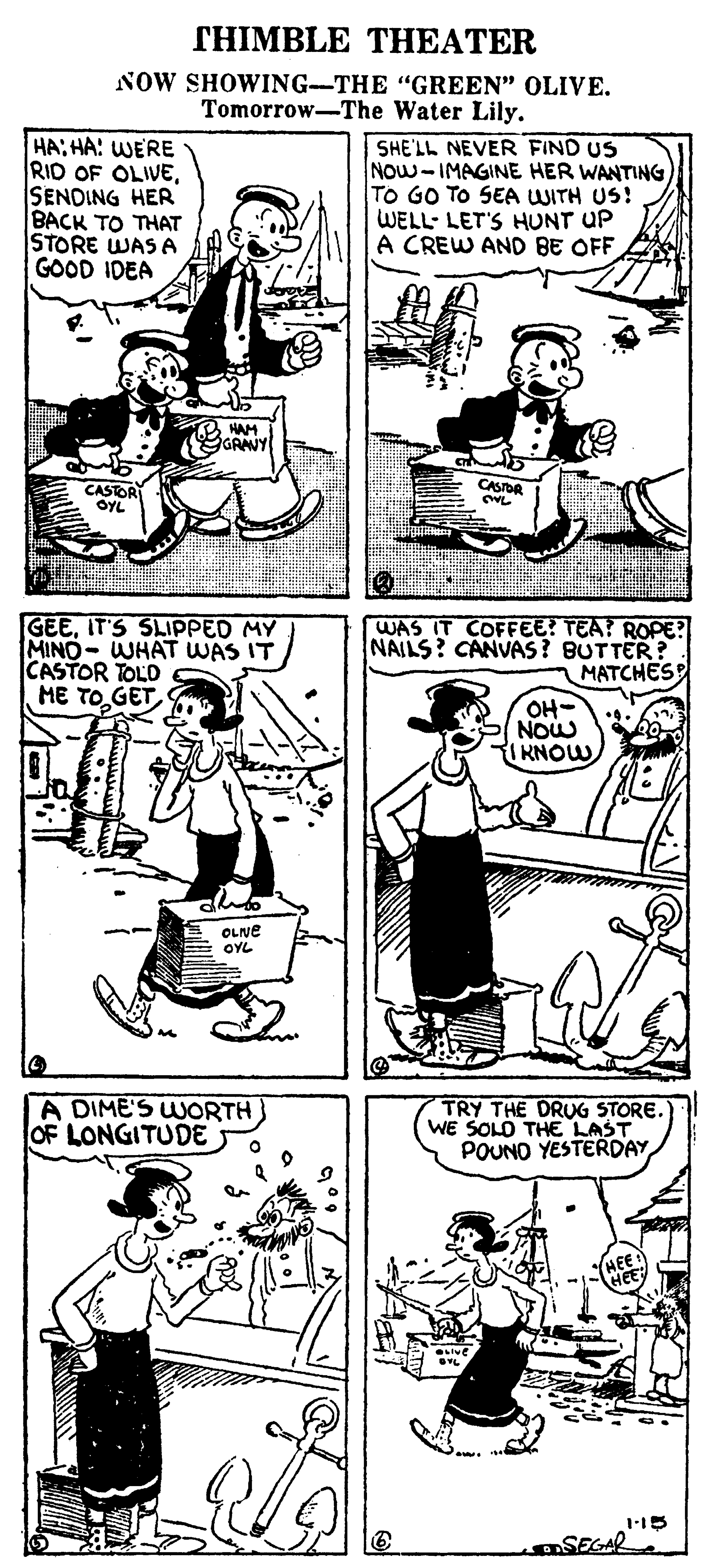 Gesture OCR: THIMBLE THEATER NOW SHOWING-THE "GREEN" OLIVE. Tomorrow-The Water Lily. HA:HA: WERE RID OF OLIVESENDING HER BACK TO THAT STORE WAS A GOOD IDEA SHE'LL NEVER FIND US Now-IMAGINE HER WANTING To GO TO SEA WITH US! WELL- LET'S HUNT UP A CREW AND BE OFF 2 HAM GRANY CASDR CASTOR OYL GEEIT'S SLIPPED MY MINO- WHAT WAS IT CASTOR TOLD ME TOGET WAS IT COFFEE? TEA? ROPE? NAILS? CANVAS? BUTTER? MATCHES OH- NOw KNOW OLNE E OYL A DIME'S WORTH OF LONGITUDE TRY THE DRUG STORE. WE SOLO THE LAST POUND YESTERDAY SEGAR THIMBLE THEATER NOW SHOWING-THE "GREEN" OLIVE. Tomorrow-The Water Lily. HA:HA: WERE RID OF OLIVESENDING HER BACK TO THAT STORE WAS A GOOD IDEA SHE'LL NEVER FIND US Now-IMAGINE HER WANTING To GO TO SEA WITH US! WELL- LET'S HUNT UP A CREW AND BE OFF 2 HAM GRANY CASDR CASTOR OYL GEEIT'S SLIPPED MY MINO- WHAT WAS IT CASTOR TOLD ME TOGET WAS IT COFFEE? TEA? ROPE? NAILS? CANVAS? BUTTER? MATCHES OH- NOw KNOW OLNE E OYL A DIME'S WORTH OF LONGITUDE TRY THE DRUG STORE. WE SOLO THE LAST POUND YESTERDAY SEGAR