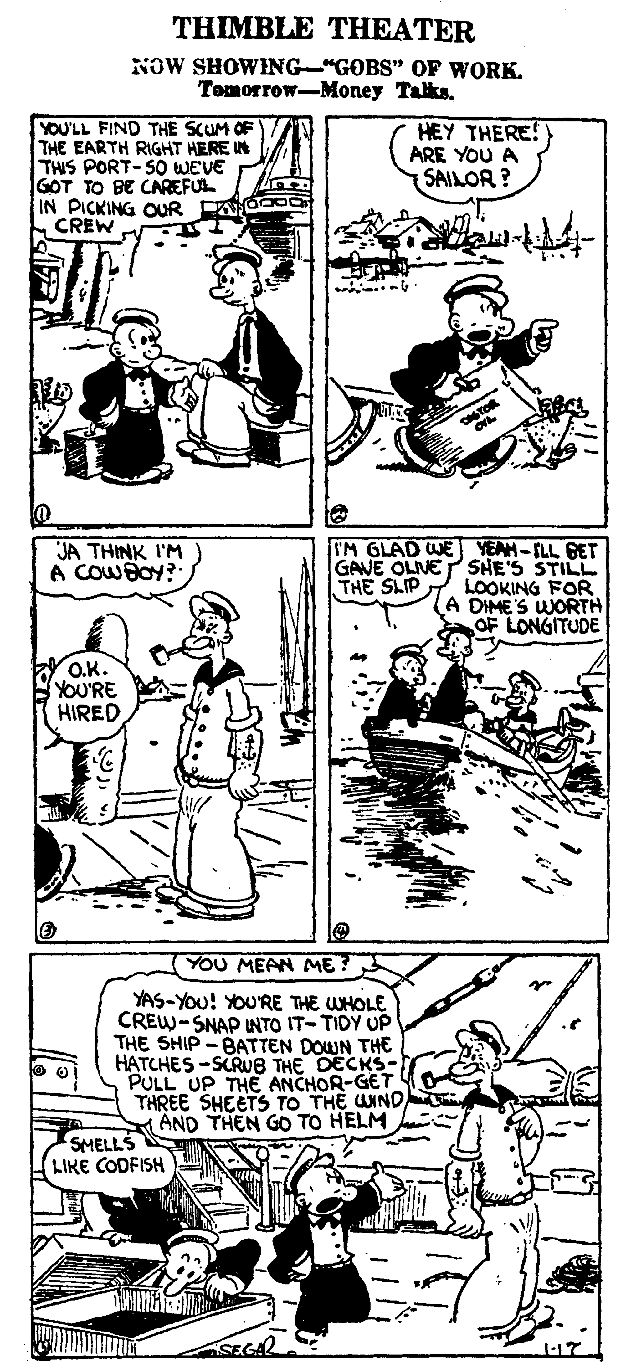 Line OCR: THIMBLE THEATER NOW SHOWENG-"GOBS" OF WORK. Tomorrow-Money Talks. YOU'LL FIND THE SCUM OF THE EARTH RIGHT HERE IN THIS PORT-SO WEVE GOT TO BE CAREFUL IN PICKING OUR EOO CREW HEY THERE! ARE YOU A SAILOR ? I'M GLAD WE YEAH-FLL BET GAVE OLIVEP SHE'S STILL THE SLIP. LOOKING FOR A DIME'S WORTH OF LONGITUDE JA THINK I'M A COWBOY? O.K. YOU'RE HIRED YOU MEAN ME ? YAS-YOu! YOU'RE THE WHOLE CREW-SNAP NTO IT-TIDY UP THE SHIP -BATTEN DOWN TH€ HATCHES -SCRU8 THE DECKS- PULL UP THE ANCHOR-GET THREE SHEETS TO THE UIND AND THEN GO TO HELM SMELLS LIKE CODFISH THIMBLE THEATER NOW SHOWENG-"GOBS" OF WORK. Tomorrow-Money Talks. YOU'LL FIND THE SCUM OF THE EARTH RIGHT HERE IN THIS PORT-SO WEVE GOT TO BE CAREFUL IN PICKING OUR EOO CREW HEY THERE! ARE YOU A SAILOR ? I'M GLAD WE YEAH-FLL BET GAVE OLIVEP SHE'S STILL THE SLIP. LOOKING FOR A DIME'S WORTH OF LONGITUDE JA THINK I'M A COWBOY? O.K. YOU'RE HIRED YOU MEAN ME ? YAS-YOu! YOU'RE THE WHOLE CREW-SNAP NTO IT-TIDY UP THE SHIP -BATTEN DOWN TH€ HATCHES -SCRU8 THE DECKS- PULL UP THE ANCHOR-GET THREE SHEETS TO THE UIND AND THEN GO TO HELM SMELLS LIKE CODFISH