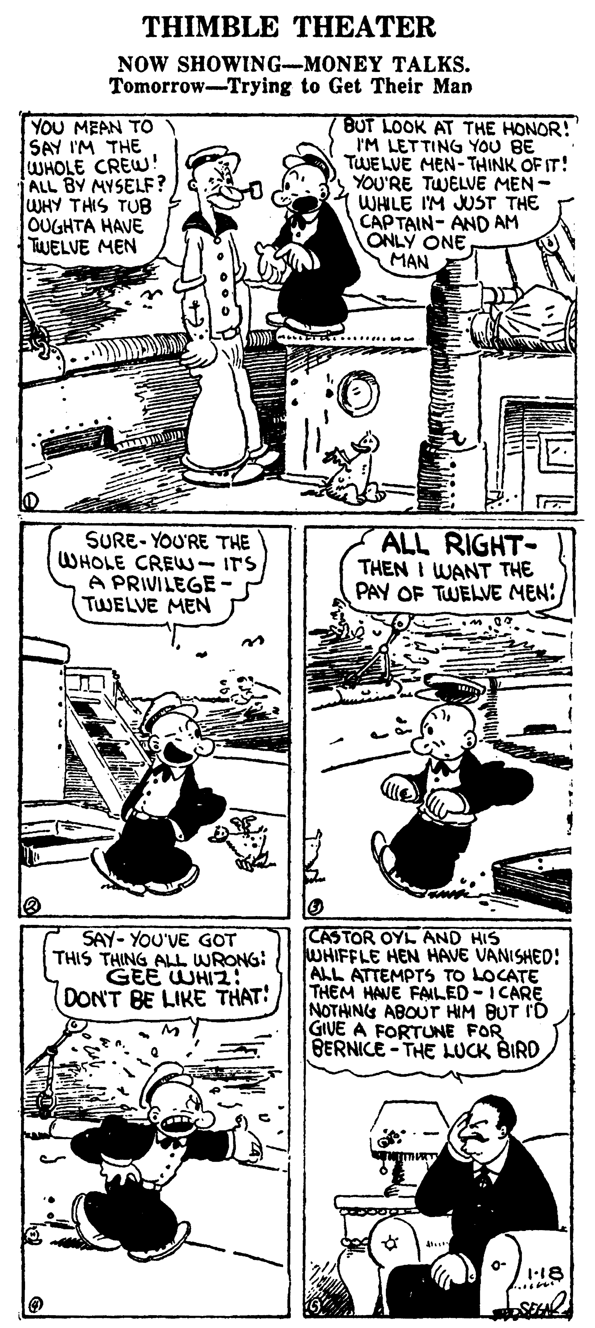 Art OCR: THIMBLE THEATER NOW SHOWING-MONEY TALKS. Tomorrow-Trying to Get Their Man YOU MEAN TO SAY I'M THE WHOLE CREW! ALL BY MYSELF? WHY THIS TUB OUGHTA HAVE TWELVE MEN BUT LOOK AT THE HONOR! I'M LETTING YOU BE TWELVE MEN- THINK OF IT! YOU'RE TWELVE MEN - WHILE I'M JUST THE CAP TAIN- AND AM ONLY ONE MAN SURE- YOU'RE THE WHOLE CREW-ITS A PRIVILEGE ? TWELVE MEN ALL RIGHT- THEN I WANT THE PAY OF TWELVE MEN: CASTOR OYL AND HIS WHIFFLE HEN HAVE VANISHED: ALL ATTEMPTS TO LOCATE THEM HAVE FAILED-I CARE NOTHING ABOUT HIM BUT I'D GIVE A FORTUNE FOR BERNICE - THE LUCK BIRD SAY- YOU'VE GOT THIS THING ALL WRONG: DON'T BE LIKE THAT: 118 THIMBLE THEATER NOW SHOWING-MONEY TALKS. Tomorrow-Trying to Get Their Man YOU MEAN TO SAY I'M THE WHOLE CREW! ALL BY MYSELF? WHY THIS TUB OUGHTA HAVE TWELVE MEN BUT LOOK AT THE HONOR! I'M LETTING YOU BE TWELVE MEN- THINK OF IT! YOU'RE TWELVE MEN - WHILE I'M JUST THE CAP TAIN- AND AM ONLY ONE MAN SURE- YOU'RE THE WHOLE CREW-ITS A PRIVILEGE ? TWELVE MEN ALL RIGHT- THEN I WANT THE PAY OF TWELVE MEN: CASTOR OYL AND HIS WHIFFLE HEN HAVE VANISHED: ALL ATTEMPTS TO LOCATE THEM HAVE FAILED-I CARE NOTHING ABOUT HIM BUT I'D GIVE A FORTUNE FOR BERNICE - THE LUCK BIRD SAY- YOU'VE GOT THIS THING ALL WRONG: DON'T BE LIKE THAT: 118