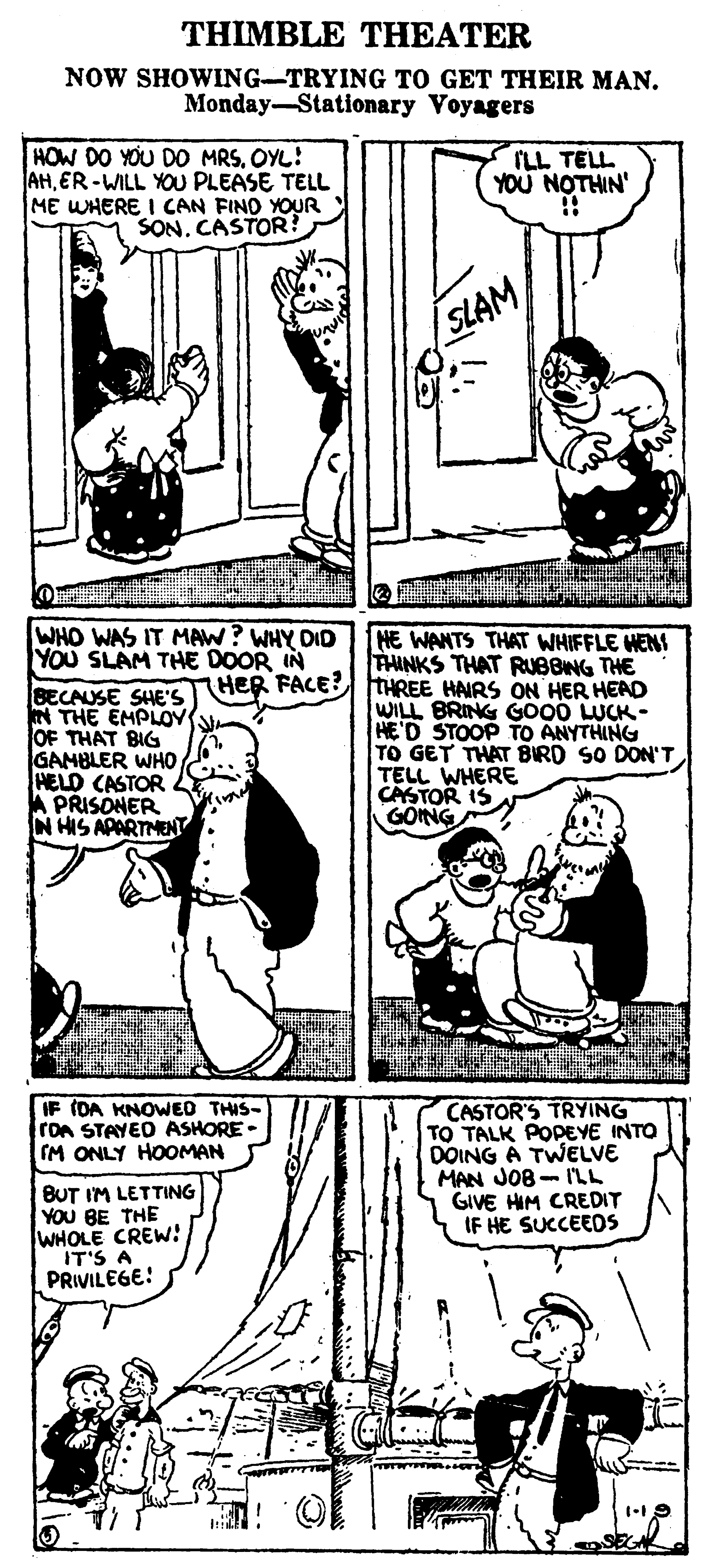 Line art OCR: THIMBLE THEATER NOW SHOWING-TRYING TO GET THEIR MAN. Monday-Stationary Voyagers HOW DO YOU DO MRSOYL! AHER-WILL YOU PLEASE TELL ME WHERE I CAN FIND YOUR SON. CASTOR? ILL TELL YOU NOTHIN' SLAM WHO WAS IT MAW? WHY DID YOu SLAM THE DOOR IN HE WANTS THAT WHIFFLE WENS THINKS THAT RUBBING THE BECAUSE SHE'S HER FACE? THREE HAIRS ON HER HEAD N THE EMPLOY OF THAT BIG GAMBLER WHO HELD CASTOR A PRISONER N HIS APARTMENT WILL BRING GO00 LUCK- HE'D STOOP TO ANYTHING TO GET THAT BIRD SO DON'T TELL WHERE CASTOR IS GOING CASTOR'S TRYING TO TALK POPEYE INTO DOING A TWELVE MAN JOB - I'LL GIVE HIM CREDIT IF HE SUCCEEDS IF (DA KNOWED THIS- ron STAYED ASHORE- IM ONLY HOOMAN BUT IM LETTING YOU BE THE WHOLE CREW! IT'S A PRIVILEGE! THIMBLE THEATER NOW SHOWING-TRYING TO GET THEIR MAN. Monday-Stationary Voyagers HOW DO YOU DO MRSOYL! AHER-WILL YOU PLEASE TELL ME WHERE I CAN FIND YOUR SON. CASTOR? ILL TELL YOU NOTHIN' SLAM WHO WAS IT MAW? WHY DID YOu SLAM THE DOOR IN HE WANTS THAT WHIFFLE WENS THINKS THAT RUBBING THE BECAUSE SHE'S HER FACE? THREE HAIRS ON HER HEAD N THE EMPLOY OF THAT BIG GAMBLER WHO HELD CASTOR A PRISONER N HIS APARTMENT WILL BRING GO00 LUCK- HE'D STOOP TO ANYTHING TO GET THAT BIRD SO DON'T TELL WHERE CASTOR IS GOING CASTOR'S TRYING TO TALK POPEYE INTO DOING A TWELVE MAN JOB - I'LL GIVE HIM CREDIT IF HE SUCCEEDS IF (DA KNOWED THIS- ron STAYED ASHORE- IM ONLY HOOMAN BUT IM LETTING YOU BE THE WHOLE CREW! IT'S A PRIVILEGE!