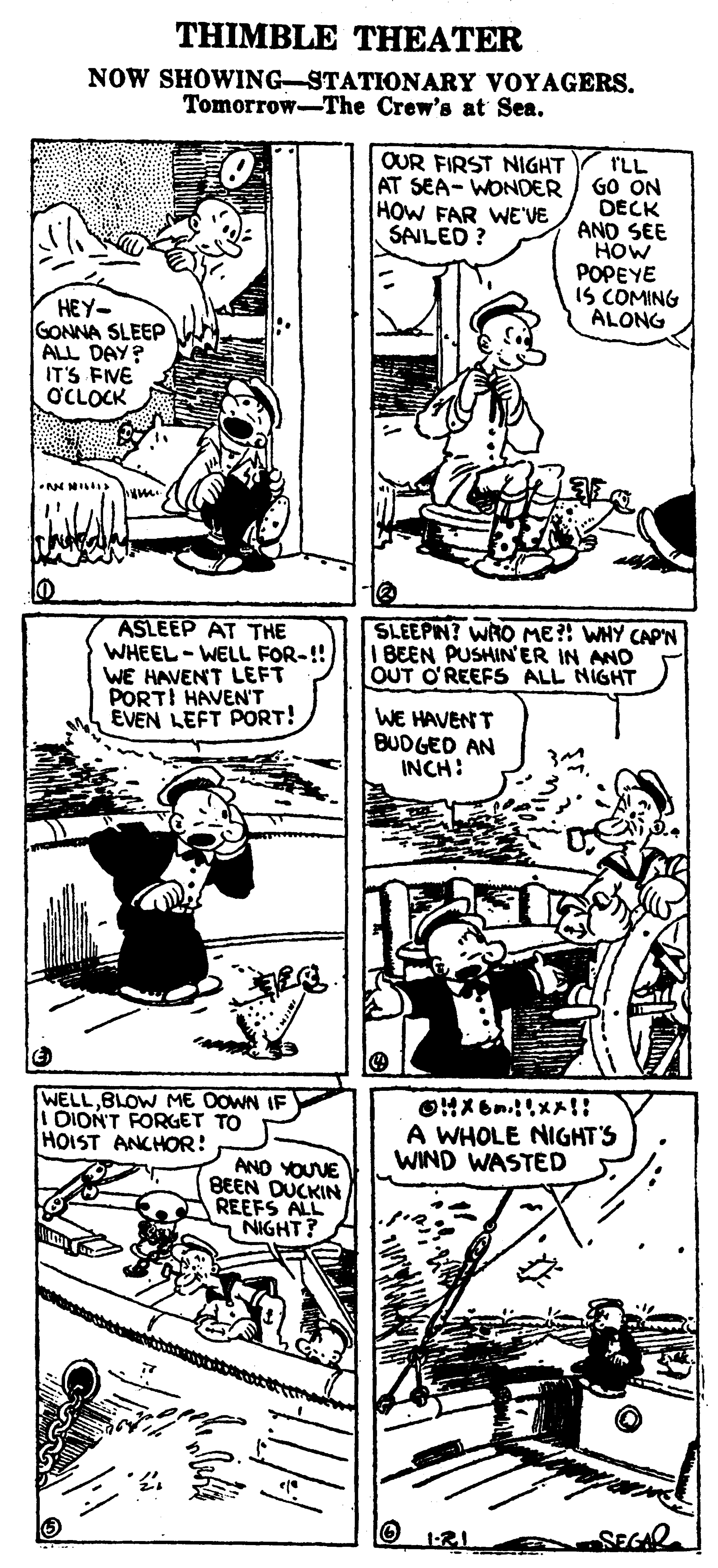 Art OCR: THIMBLE THEATER NOW SHOWING-STATIONARY VOYAGERS. Tomorrow-The Crew's at Sea. OUR FIRST NIGHT AT SEA- WONDER HOW FAR WE'VE SAILED ? TLL GO ON DECK ANO SEE HOW POPEYE IS COMING ALONG HEY- GONNA SLEEP ALL DAY? IT'S FIVE OCLOCK ASLEEP AT THE WHEEL - WELL FOR-!! WE HAVENT LEFT PORTI HAVEN'T EVEN LEFT PORT! SLEEPIN? WRO ME?! WHY CAP'N I BEEN PUSHIN'ER IN AND OUT O'REEFS ALL NIGHT WE HAVEN T BUDGED AN INCH: WELLBLOW ME OOWN IF I DION'T FORGET TO HOIST ANCHOR: A WHOLE NIGHT'S WIND WASTED ANO YOUVE BEEN DUCKIN REEFS ALL NIGHT? THIMBLE THEATER NOW SHOWING-STATIONARY VOYAGERS. Tomorrow-The Crew's at Sea. OUR FIRST NIGHT AT SEA- WONDER HOW FAR WE'VE SAILED ? TLL GO ON DECK ANO SEE HOW POPEYE IS COMING ALONG HEY- GONNA SLEEP ALL DAY? IT'S FIVE OCLOCK ASLEEP AT THE WHEEL - WELL FOR-!! WE HAVENT LEFT PORTI HAVEN'T EVEN LEFT PORT! SLEEPIN? WRO ME?! WHY CAP'N I BEEN PUSHIN'ER IN AND OUT O'REEFS ALL NIGHT WE HAVEN T BUDGED AN INCH: WELLBLOW ME OOWN IF I DION'T FORGET TO HOIST ANCHOR: A WHOLE NIGHT'S WIND WASTED ANO YOUVE BEEN DUCKIN REEFS ALL NIGHT?